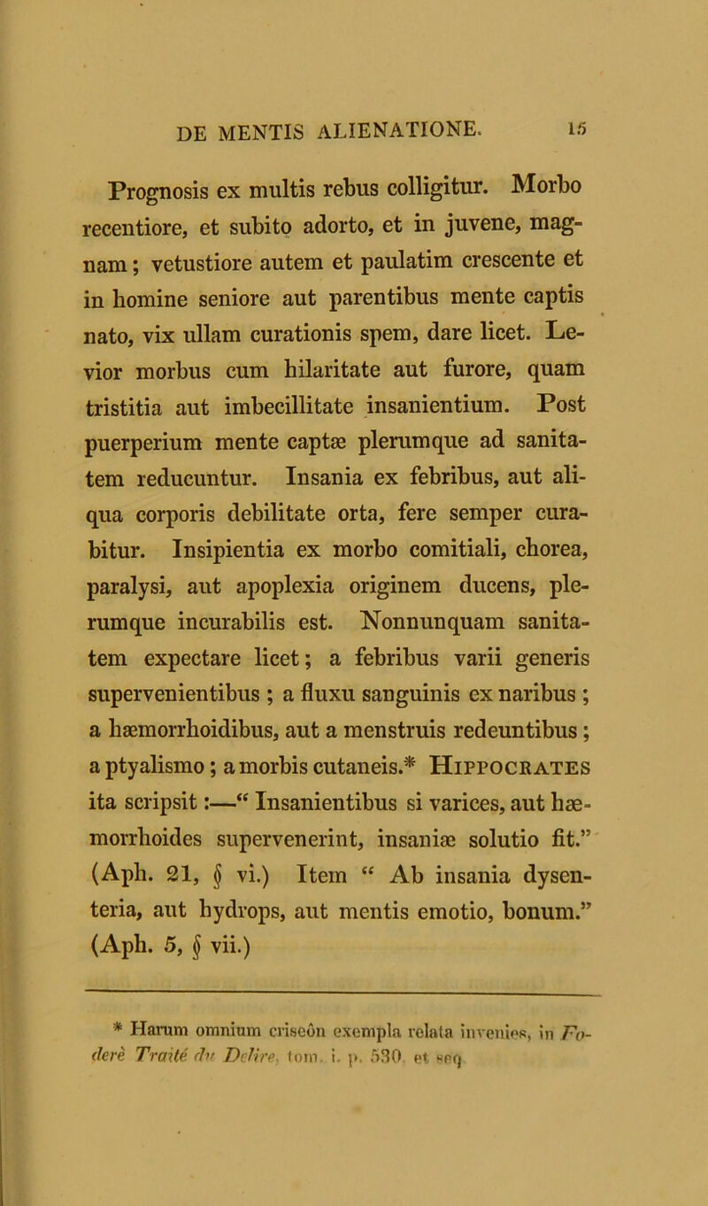 Prognosis ex multis rebus colligitur. Morbo recentiore, et subito adorto, et in juvene, mag- nam ; vetustiore autem et paulatim crescente et in homine seniore aut parentibus mente captis nato, vix ullam curationis spem, dare licet. Le- vior morbus cum hilaritate aut furore, quam tristitia aut imbecillitate insanientium. Post puerperium mente captae plerumque ad sanita- tem reducuntur. Insania ex febribus, aut ali- qua corporis debilitate orta, fere semper cura- bitur. Insipientia ex morbo comitiali, chorea, paralysi, aut apoplexia originem ducens, ple- rumque incurabilis est. Nonnunquam sanita- tem expectare licet; a febribus varii generis supervenientibus ; a fluxu sanguinis ex naribus ; a liaemorrhoidibus, aut a menstruis redeuntibus ; a ptyalismo; a morbis cutaneis.* Hippocrates ita scripsit:—“ Insanientibus si varices, aut hae- morrhoides supervenerint, insaniae solutio fit.” (Aph. 21, § vi.) Item “ Ab insania dysen- teria, aut hydrops, aut mentis emotio, bonum.” (Aph. 5, § vii.) * Harum omnium criscon exempla relata invenies, in Fo- dere Trade du Delire, tom. i. p, 530. et, ser)