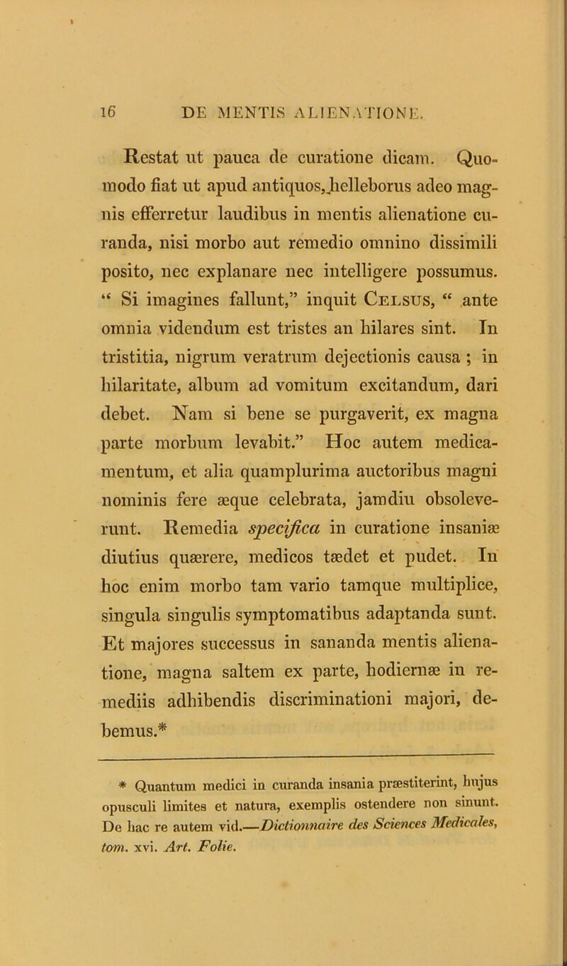 Restat ut pauca de curatione dicam. Quo- modo fiat ut apud antiquos, helleborus adeo mag- nis efferretur laudibus in mentis alienatione cu- randa, nisi morbo aut remedio omnino dissimili posito, nec explanare nec intelligere possumus. “ Si imagines fallunt,” inquit Celsus, “ ante omnia videndum est tristes an hilares sint. In tristitia, nigrum veratrum dejectionis causa ; in hilaritate, albnm ad vomitum excitandum, dari debet. Nam si bene se purgaverit, ex magna parte morbum levabit.” Hoc autem, medica- mentum, et alia quamplurima auctoribus magni nominis fere seque celebrata, jam diu obsoleve- runt. Remedia specifica in curatione insanise diutius quaerere, medicos taedet et pudet. In hoc enim morbo tam vario tamque multiplice, singula singulis symptomatibus adaptanda sunt. Et majores successus in sananda mentis aliena- tione, magna saltem ex parte, hodiernae in re- mediis adhibendis discriminationi majori, de- bemus.* * Quantum medici in curanda insania praestiterint, hujus opusculi limites et natura, exemplis ostendere non sinunt. De hac re autem vid.—Dictionnaire des Sciences Medicales, toni. xvi. Art. Folie.