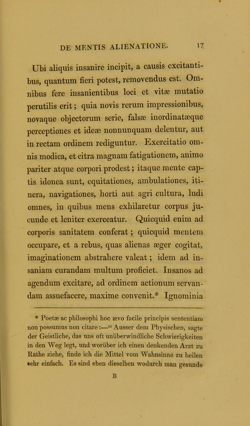 Ubi aliquis insanire incipit, a causis excitanti- bus, quantum fieri potest, removendus est. Om- nibus fere insanientibus loci et vitae mutatio perutilis erit; quia novis rerum impressionibus, novaque objectorum serie, falsa; inordinatseque perceptiones et ideae nonnunquam delentur, aut in rectam ordinem rediguntur. Exercitatio om- nis modica, et citra magnam fatigationem, animo pariter atque corpori prodest; itaque mente cap- tis idonea sunt, equitationes, ambulationes, iti- nera, navigationes, horti aut agri cultura, ludi omnes, in quibus mens exhilaretur corpus ju- cunde et leniter exerceatur. Quicquid enim ad corporis sanitatem conferat; quicquid mentem occupare, et a rebus, quas alienas aeger cogitat, imaginationem abstrahere valeat; idem ad in- saniam curandam multum proficiet. Insanos ad agendum excitare, ad ordinem actionum servan- dam assuefacere, maxime convenit.* Ignominia * Poetae ac philosophi hoc aevo facile principis sententiam non possumus non citare:—“ Ausser dem Physisclien, sagte der Geistliche, das uns oft uniiberwindliche Schwierigkeiten in den Weg legt, und woriiher ich einen denkenden Arzt zu Rathe ziehe, finde ich die Mittel vom Wahnsinne zu heilen eehr einfach. Es sind eben dieselben wodurch man gesunde JB