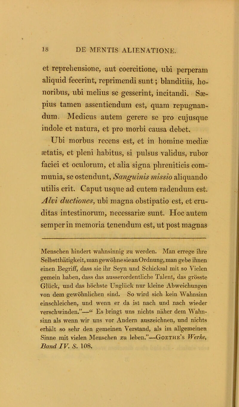 et reprehensione, aut coercitione, ubi perperam aliquid fecerint, reprimendi sunt; blanditiis, ho- noribus, ubi melius se gesserint, incitandi. Sae- pius tamen assentiendum est, quam repugnan- dum, Medicus autem gerere se pro cujusque indole et natura, et pro morbi causa debet. Ubi morbus recens est, et in homine mediae aetatis, et pleni habitus, si pulsus validus, rubor faciei et oculorum, et alia signa phreniticis com- munia, se ostendunt, Sanguinis missio aliquando utilis erit. Caput usque ad cutem radendum est. Alvi ductiones, ubi magna obstipatio est, et cru- ditas intestinorum, necessariae sunt. Hoc autem semper in memoria tenendum est, ut post magnas Menschen hindert wahnsinnig zu werden. Man errege ilire Selbstthatigkeit, mangewohnesieanOrdnung, man gebe ihnen einen Begriff, dass sie ihr Seyn und Schicksal mit so Yielen gemein kaben, dass das ausserordentliche Talent, das grosste Gliick, und das bbchste Ungliick nur kleine Abweichungen von dem gewobnlichen sind. So wird sicli kein Wahnsinn einsckleichen, und wenn er da ist nacli und nacli wieder verschwinden.”—“ Es bringt uns nichts naher dem Wahn- sinn ais wenn wir uns vor Andern auszeichnen, und nichts erhalt so sehr den gemeinen Verstand, ais im allgemeinen Sinne mit vielen Menschen zu leben.”—Goethe’s Werke, JBand IV. S. 108.