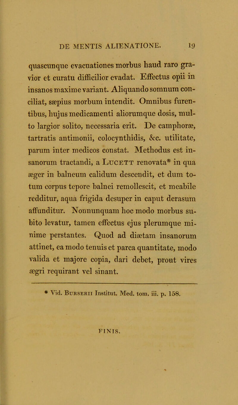 quascunque evacuationes morbus haud raro gra- vior et curatu difficilior evadat. Effectus opii in insanos maxime variant. Aliquando somnum con- ciliat, saepius morbum intendit. Omnibus furen- tibus, hujus medicamenti aliorumque dosis, mul- to largior solito, necessaria erit. De camphorae, tartratis antimonii, colocynthidis, &c. utilitate, parum inter medicos constat. Methodus est in- sanorum tractandi, a Lucett renovata* in qua aeger in balneum calidum descendit, et dum to- tum corpus tepore balnei remollescit, et meabile redditur, aqua frigida desuper in caput derasum affunditur. Nonnunquam hoc modo morbus su- bito levatur, tamen effectus ejus plerumque mi- nime perstantes. Quod ad diaetam insanorum attinet, ea modo tenuis et parca quantitate, modo valida et majore copia, dari debet, prout vires aegri requirant vel sinant. * Vid. Burserii Institut. Med. tom. iii. p. 158. FINIS.