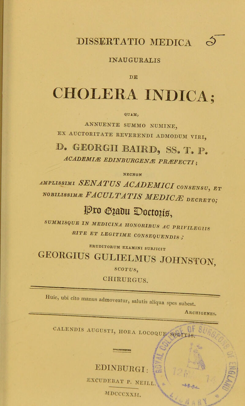 INAUGURALIS DE CHOLERA INDICA; QUAM, ANNUENTE SUMMO NUMINE, EX AUCTORITATE REVERENDI ADMODUM VIRI, B» GEORGII bairjd, ss„ t9 f. ACADEMIAE EDINRURGENJE PROFECTI; necnon amplissimi SENATUS ACADEMICI consensu, et nobilissimas FACULTATIS MEDICAE decreto; P*o (©?aDu HDoctoji#, SUMMISQUE IN MEDICINA HONORIBUS AC PRIVILEGIIS RITE ET LEGITIME CONSEQUENDIS I eruditorum examini subjicit georgius GULIELMUS JOHNSTOAT SCOTUS, CHIRURGUS. Huic, ubi cito manus admoveatur, salutis aliqua spes subest. Archigenes. CALENI),S AUGUSTI, „0„A LOCOOTj^J^i EDINBUIIGI: EXCUDEBAT p. neill &/ y mdcccxxii.