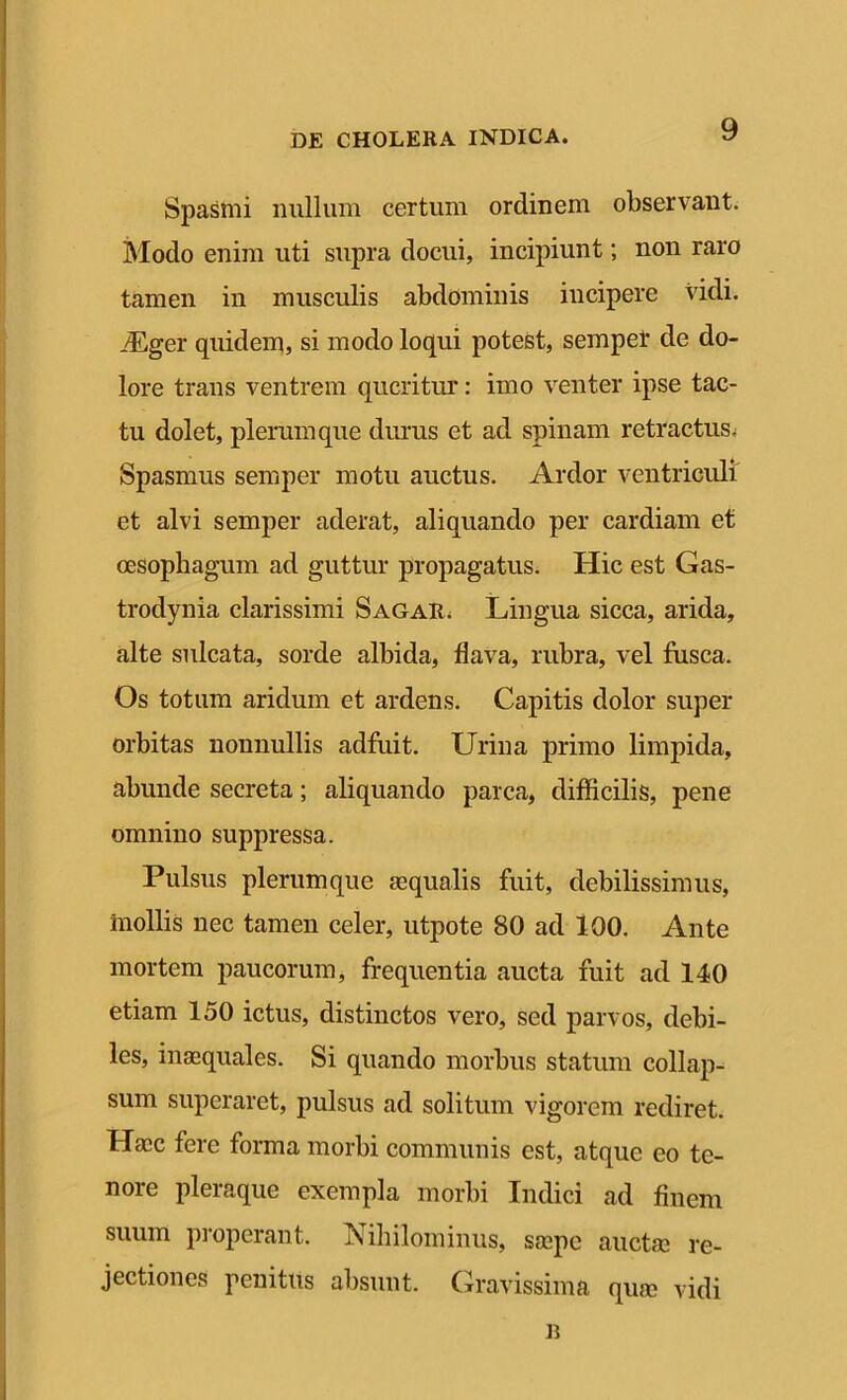 Spasmi nullum certum ordinem observant. Modo enim uti supra docui, incipiunt; non raro tamen in musculis abdominis incipere vidi. iEger quidem, si modo loqui potest, semper de do- lore trans ventrem queritur: imo venter ipse tac- tu dolet, plerumque durus et ad spinam retractus^ Spasmus semper motu auctus. Ardor ventriculi et alvi semper aderat, aliquando per cardiam et oesophagum ad guttur propagatus. Hic est Gas- trodynia clarissimi Sagar. Lingua sicca, arida, alte sulcata, sorde albida, flava, rubra, vel fusca. Os totum aridum et ardens. Capitis dolor super orbitas nonnullis adfuit. Urina primo limpida, abunde secreta; aliquando parca, difficilis, pene omnino suppressa. Pulsus plerumque aequalis fuit, debilissimus, inollis nec tamen celer, utpote 80 ad 100. Ante mortem paucorum, frequentia aucta fuit ad 140 etiam 150 ictus, distinctos vero, sed parvos, debi- les, inaequales. Si quando morbus statum collap- sum superaret, pulsus ad solitum vigorem rediret. Haec fere forma morbi communis est, atque eo te- nore pleraque exempla morbi Indici ad finem suum properant. Nihilominus, saepe auctae re- jectiones penitus absunt. Gravissima quae vidi