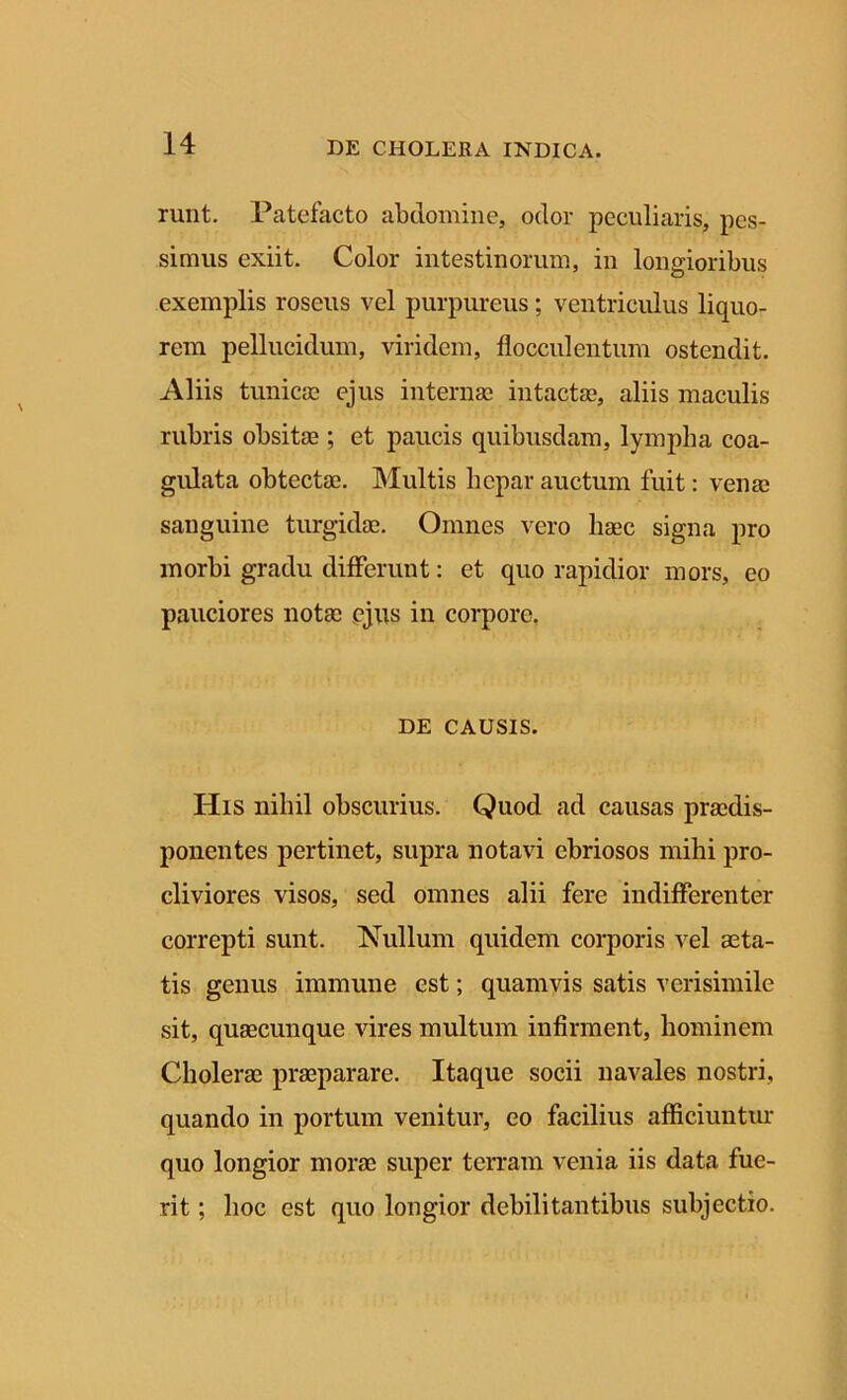 runt. Patefacto abdomine, odor peculiaris, pes- simus exiit. Color intestinorum, in longioribus exemplis roseus vel purpureus; ventriculus liquo- rem pellucidum, viridem, flocculentum ostendit. Aliis tunicas ejus internae intactae, aliis maculis rubris obsitae ; et paucis quibusdam, lympha coa- gulata obtectae. Multis hepar auctum fuit: venae sanguine turgidae. Omnes vero haec signa pro morbi gradu differunt: et quo rapidior mors, eo pauciores notae ejus in corpore. DE CAUSIS. His nihil obscurius. Quod ad causas praedis- ponentes pertinet, supra notavi ebriosos mihi pro- cliviores visos, sed omnes alii fere indifferenter correpti sunt. Nullum quidem corporis vel aeta- tis genus immune est; quamvis satis verisimile sit, quaecunque vires multum infirment, hominem Cholerae praeparare. Itaque socii navales nostri, quando in portum venitur, eo facilius afficiuntur quo longior morae super terram venia iis data fue- rit ; hoc est quo longior debilitantibus subjectio.