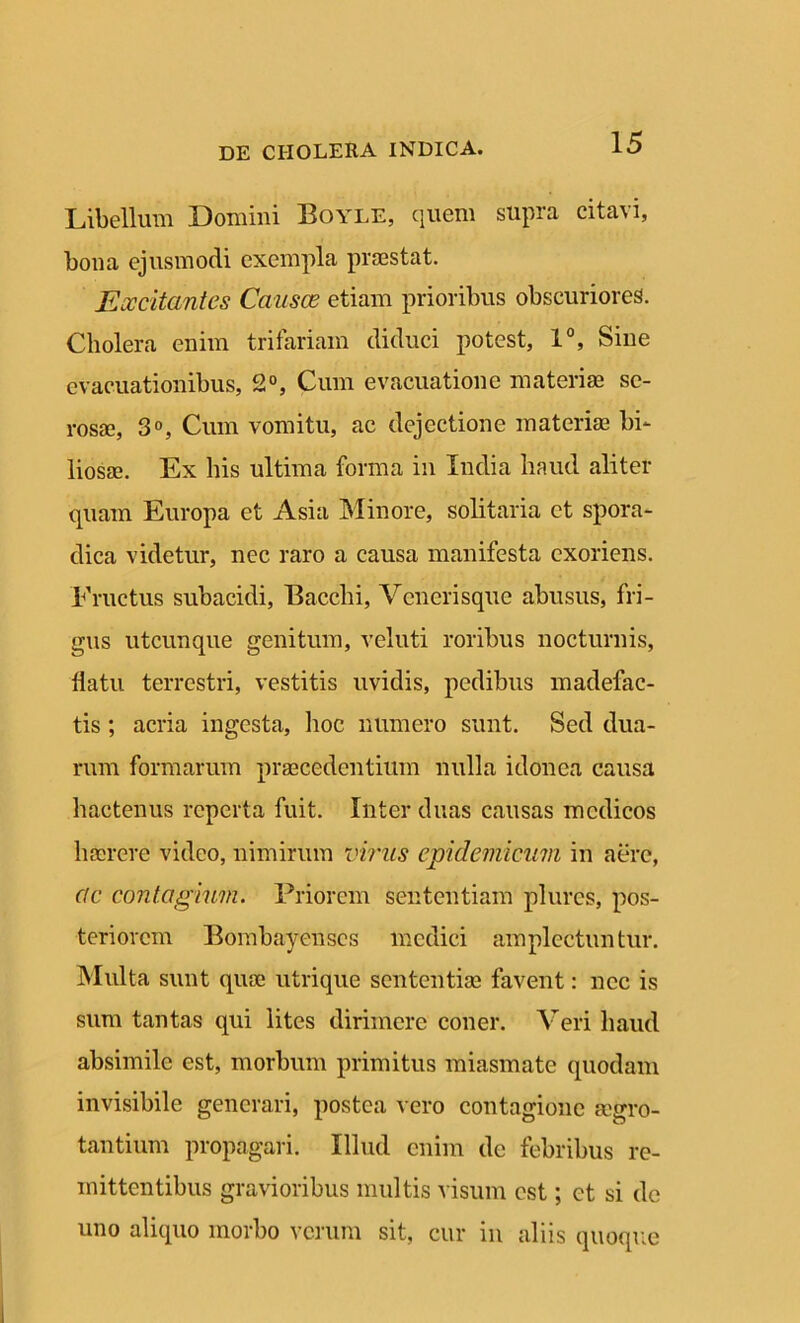Libellum Domini Boyle, quem supra citavi, bona ejusmodi exempla praestat. Excitantes Causae etiam prioribus obscuriores. Cholera enim trifariam diduci potest, 1°, Sine evacuationibus, 2°, Cum evacuatione materiae se- rosae, 3°, Cum vomitu, ac dejectione materiae bi- liosae. Ex his ultima forma in India haud aliter quam Europa et Asia Minore, solitaria et spora- dica videtur, nec raro a causa manifesta exoriens. Fructus subacidi, Bacchi, Venerisque abusus, fri- gus utcunque genitum, veluti roribus nocturnis, flatu terrestri, vestitis uvidis, pedibus madefac- tis ; acria ingesta, hoc numero sunt. Sed dua- rum formarum praecedentium nulla idonea causa hactenus reperta fuit. Inter duas causas medicos haerere video, nimirum virus epidemicum in aere, cic contagium. Priorem sententiam plures, pos- teriorem Bombay enses medici amplectuntur. Multa sunt quae utrique sententiae favent: nec is sum tantas qui lites dirimere coner. Veri haud absimile est, morbum primitus miasmate quodam invisibile generari, postea vero contagione arro- tantium propagari. Illud enim de febribus re- mittentibus gravioribus multis visum est; ct si de uno aliquo morbo verum sit, cur in aliis quoque