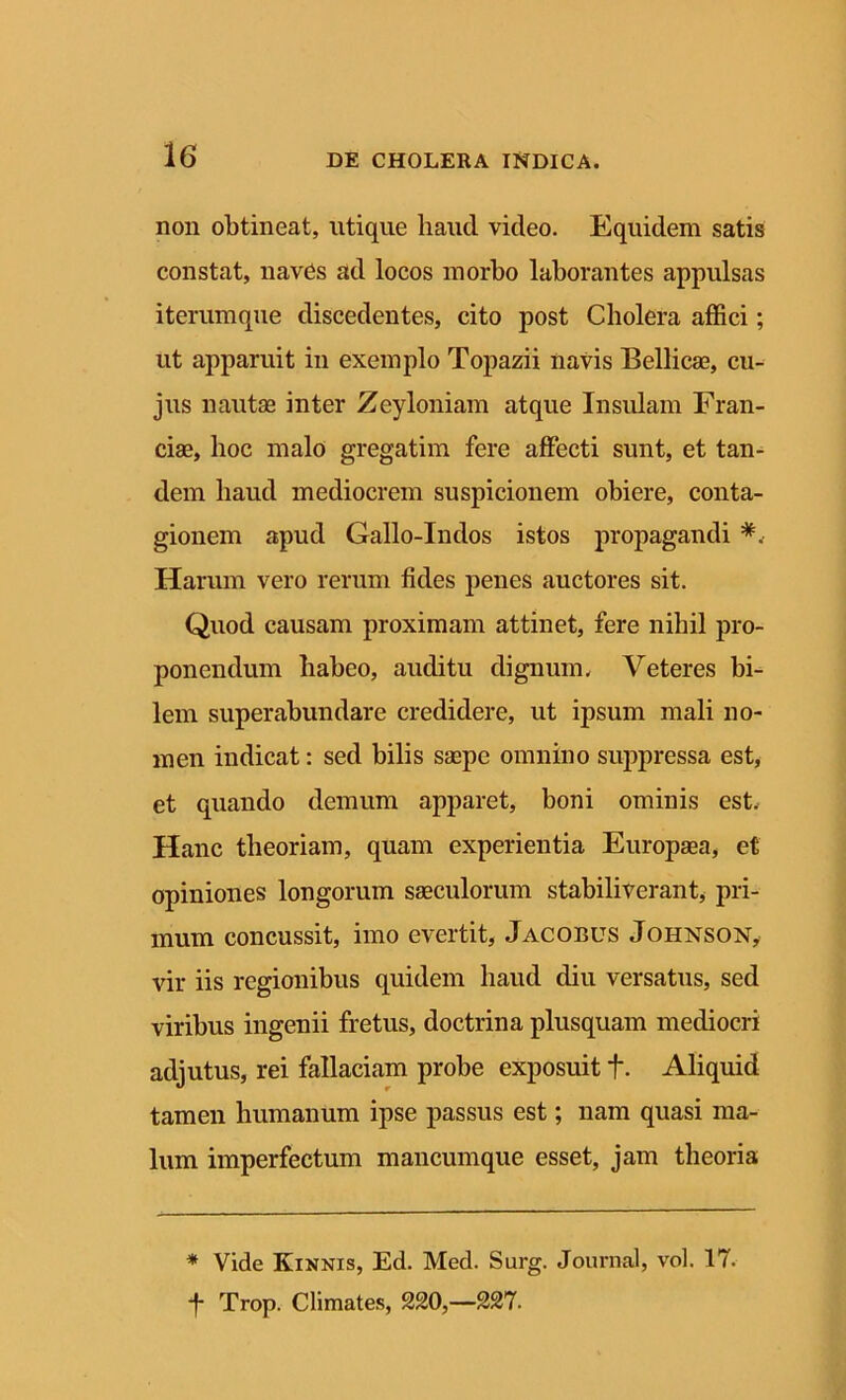 non obtineat, utique haud video. Equidem satis constat, naves ad locos morbo laborantes appulsas iterumque discedentes, cito post Cholera affici; ut apparuit in exemplo Topazii navis Bellicae, cu- jus nautae inter ZeyIoniam atque Insidam Fran- ciae, hoc malo gregatim fere affecti sunt, et tan- dem haud mediocrem suspicionem obiere, conta- gionem apud Gallo-Indos istos propagandi *. Harum vero rerum fides penes auctores sit. Quod causam proximam attinet, fere nihil pro- ponendum habeo, auditu dignum. Veteres bi- lem superabundare credidere, ut ipsum mali no- men indicat: sed bilis saepe omnino suppressa est, et quando demum apparet, boni ominis est. Hanc theoriam, quam experientia Europaea, et opiniones longorum saeculorum stabiliverant, pri- mum concussit, imo evertit, Jacobus Johnson, vir iis regionibus quidem haud diu versatus, sed viribus ingenii fretus, doctrina plusquam mediocri adjutus, rei fallaciam probe exposuit f. Aliquid tamen humanum ipse passus est; nam quasi ma- lum imperfectum mancumque esset, jam theoria * Vide Kinnis, Ed. Med. Surg. Journal, vol. 17. -f- Trop. Climates, 220,—227.