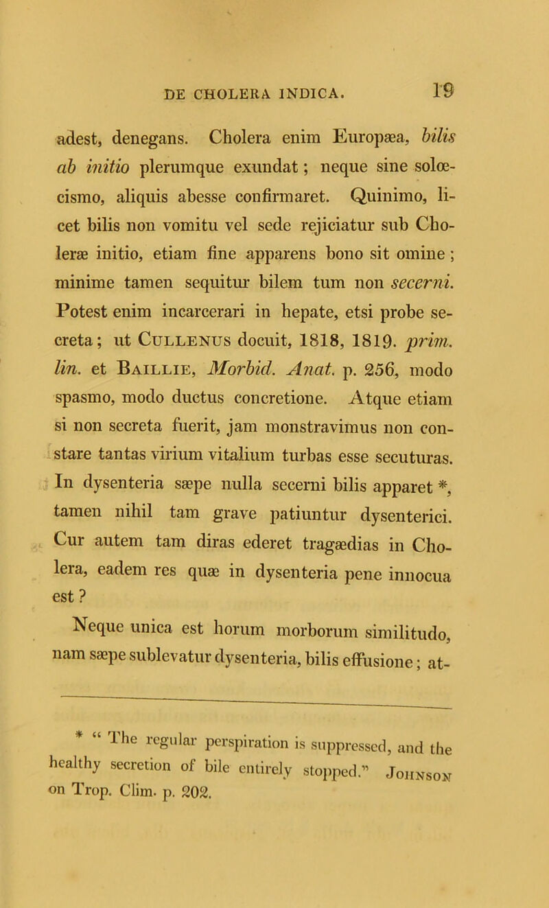 adest, denegans. Cholera enim Europaea, bilis ab initio plerumque exundat; neque sine soloe- cismo, aliquis abesse confirmaret. Quinimo, li- cet bilis non vomitu vel sede rejiciatur sub Cho- lerae initio, etiam fine apparens bono sit omine; minime tamen sequitur bilem tum non secerni. Potest enim incarcerari in hepate, etsi probe se- creta; ut Cullenus docuit, 1818, 1819- prim. lin. et Baillie, Morbid. Anat. p. 256, modo spasmo, modo ductus concretione. Atque etiam si non secreta fuerit, jam monstravimus non con- stare tantas virium vitalium turbas esse secuturas. In dysenteria saepe nulla secerni bilis apparet *, tamen nihil tam grave patiuntur dysenterici. Cur autem tam diras ederet tragaedias in Cho- leia, eadem res quae in dysenteria pene innocua est ? Neque unica est horum morborum similitudo, nam saepe sublevatur dysenteria, bilis effusione; at- lhe regular perspiration is suppressed, and the hcalthy secretion of bile entirely stopped.” Johnson on Trop. Clim. p. 202.