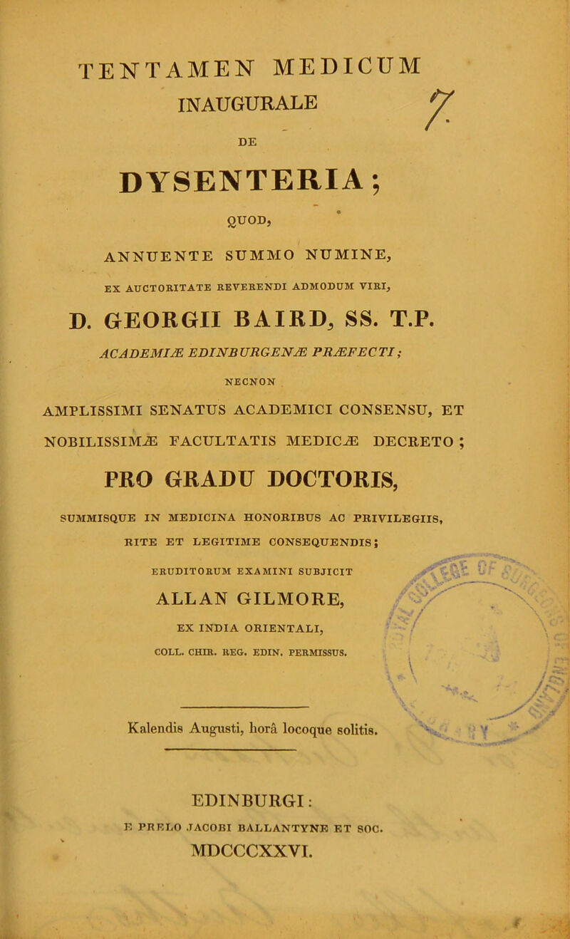 TENTAMEN MEDICUM INAUGURATE DE DYSENTERIA; gnoD, ANNUENTE SUMMO NUMINE, EX ADCTORITATE REVEHENDI ADMODUM VIRI, D. GEORGII BAIRD, SS. T.P. ACADEMIA EDINBURGENM PROFECTI; NECNON AMPLISSIMI SENATUS ACADEMICI CONSENSU, ET NOBILISSIMA FACULTATIS MEDICA DECRETO ; PRO GRADU DOCTORIS, SUMMISQUE IN MEDICINA HONORIBUS AC PRIVILEGIIS, RITE ET LEGITIME CONSEQUENDIS; ERUDITORUM EXAMINI SUBJICIT ALLAN GILMORE, EX INDIA ORIENTALI, COLL. CHIR. REG. EDIN. PERMISSUS. \ K ^ Kalendis Augusti, liora locoque solitis. ’> ’( EDINBURGI: E PRELO JACOBI BALLANTYNE ET SOC. MDCCCXXVI.