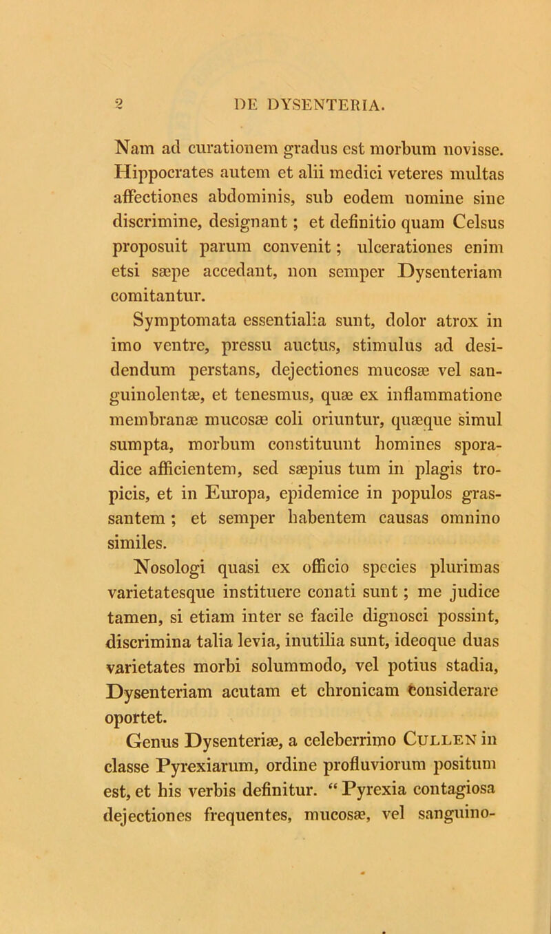 Nam ad curationem gradus est morbum novisse. Hippocrates autem et alii medici veteres multas affectiones abdominis, sub eodem uomine sine discrimine, designant; et definitio quam Celsus proposuit parum convenit; ulcerationes enim etsi saepe accedant, non semper Dysenteriam comitantur. Symptomata essentialia sunt, dolor atrox in imo ventre, pressu auctus, stimulus ad desi- dendum perstans, dejectiones mucosae vel san- guinolentae, et tenesmus, quae ex inflammatione membranae mucosae coli oriuntur, quaeque simul sumpta, morbum constituunt homines spora- dice afficientem, sed saepius tum in plagis tro- picis, et in Europa, epidemice in populos gras- santem; et semper habentem causas omnino similes. Nosologi quasi ex officio species plurimas varietatesque instituere conati sunt; me judice tamen, si etiam inter se facile dignosci possint, discrimina talia levia, inutilia sunt, ideoque duas varietates morbi solummodo, vel potius stadia. Dysenteriam acutam et chronicam fconsiderare oportet. Genus Dysenteriae, a celeberrimo Cullen in classe Pyrexiarum, ordine profluviorum positum est, et his verbis definitur. “ Pyrexia contagiosa dejectiones frequentes, mucosae, vel sanguino-