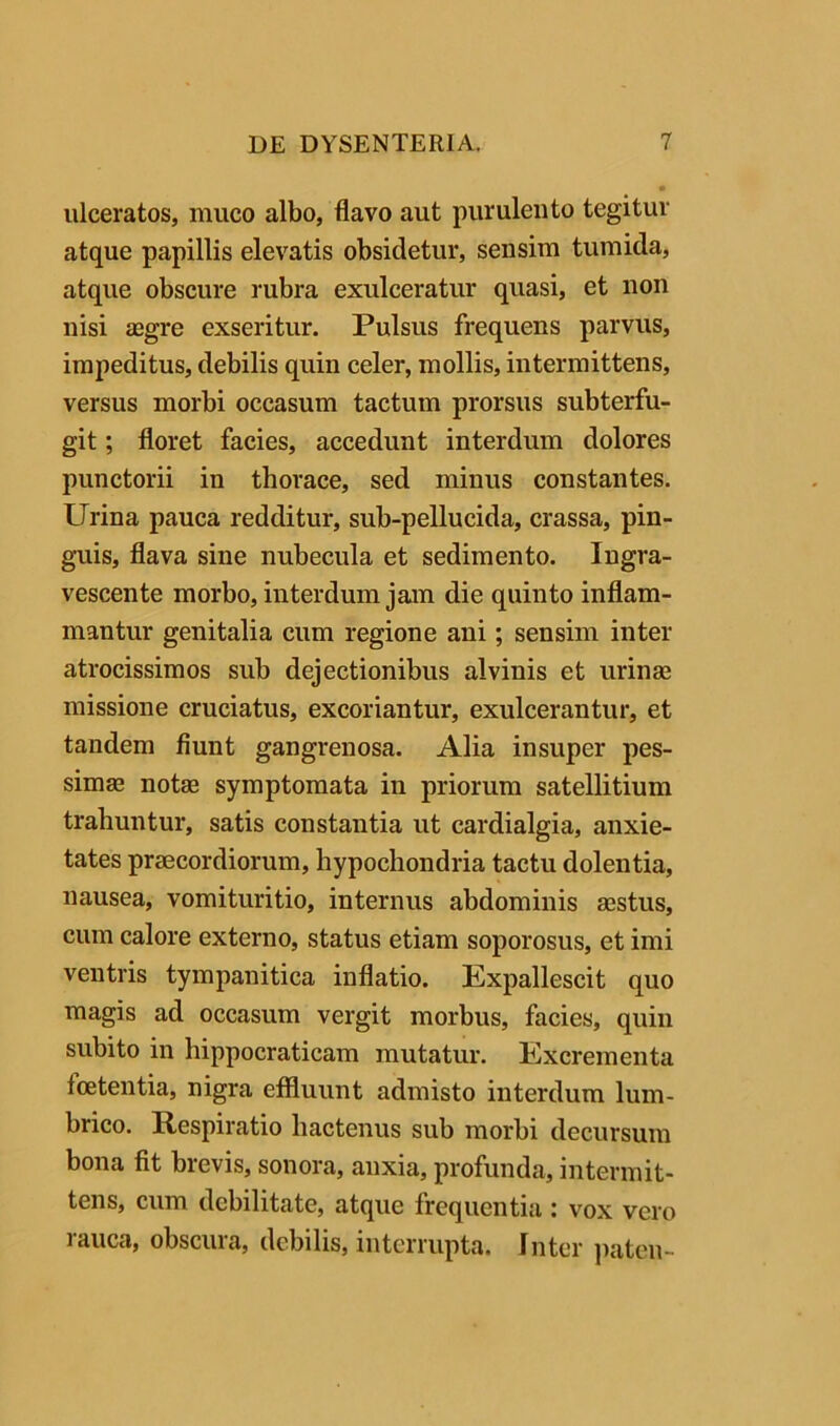 ulceratos, muco albo, flavo aut purulento tegitur atque papillis elevatis obsidetur, sensim tumida, atque obscure rubra exulceratur quasi, et non nisi aegre exseritur. Pulsus frequens parvus, impeditus, debilis quin celer, mollis, intermittens, versus morbi occasum tactum prorsus subterfu- git ; floret facies, accedunt interdum dolores punctorii in thorace, sed minus constantes. Urina pauca redditur, sub-pellucida, crassa, pin- guis, flava sine nubecula et sedimento. Ingra- vescente morbo, interdum jam die quinto inflam- mantur genitalia cum regione ani; sensim inter atrocissimos sub dejectionibus alvinis et urinas missione cruciatus, excoriantur, exulcerantur, et tandem fiunt gangrenosa. Alia insuper pes- simae notae symptomata in priorum satellitium trahuntur, satis constantia ut cardialgia, anxie- tates praecordiorum, hypochondria tactu dolentia, nausea, vomituritio, internus abdominis aestus, cum calore externo, status etiam soporosus, et imi ventris tympanitica inflatio. Expallescit quo magis ad occasum vergit morbus, facies, quin subito in hippocraticam mutatur. Excrementa foetentia, nigra effluunt admisto interdum lum- brico. Respiratio hactenus sub morbi decursum bona fit brevis, sonora, anxia, profunda, intermit- tens, cum debilitate, atque frequentia i vox vero rauca, obscura, debilis, interrupta. Inter jiaten-
