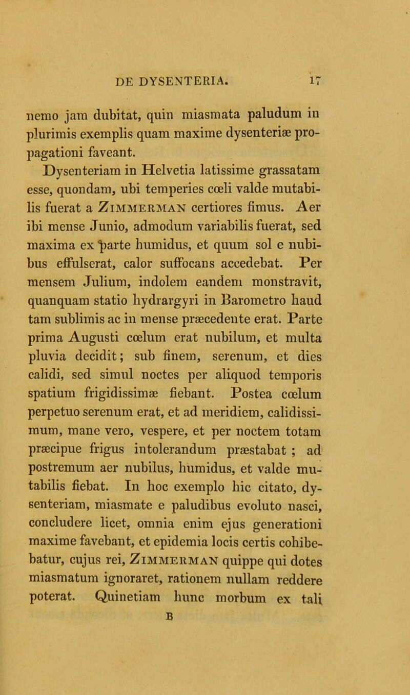 nemo jam dubitat, quin miasmata paludum in plurimis exemplis quam maxime dysenteriae pro- pagationi faveant. Dysenteriam in Helvetia latissime grassatam esse, quondam, ubi temperies coeli valde mutabi- lis fuerat a Zimmerman certiores fimus. Aer ibi mense Junio, admodum variabilis fuerat, sed maxima ex 1>arte humidus, et quum sol e nubi- bus effulserat, calor suffocans accedebat. Per mensem Julium, indolem eandem monstravit, quanquam statio hydrargyri in Barometro haud tam sublimis ac in mense praecedente erat. Parte prima Augusti coelum erat nubilum, et multa pluvia decidit; sub finem, serenum, et dies calidi, sed simul noctes per aliquod temporis spatium frigidissimae fiebant. Postea coelum perpetuo serenum erat, et ad meridiem, calidissi- mum, mane vero, vespere, et per noctem totam praecipue frigus intolerandum praestabat ; ad' postremum aer nubilus, humidus, et valde mu- tabilis fiebat. In hoc exemplo hic citato, dy- senteriam, miasmate e paludibus evoluto nasci, concludere licet, omnia enim ejus generationi maxime favebant, et epidemia locis certis cohibe- batur, cujus rei, Zimmerman quippe qui dotes miasmatum ignoraret, rationem nullam reddere poterat. Quinetiam hunc morbum ex tali