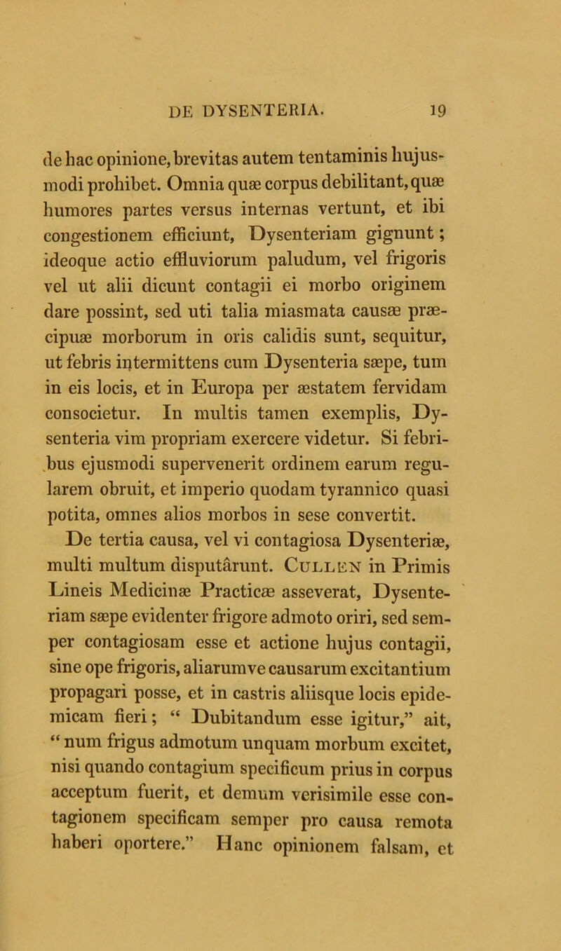 (le hac opinione, brevitas autem tentaminis hujus- modi prohibet. Omnia quae corpus debilitant, quae humores partes versus internas vertunt, et ibi congestionem efficiunt, Dysenteriam gignunt; ideoque actio effluviorum paludum, vel frigoris vel ut alii dicunt contagii ei morbo originem dare possint, sed uti talia miasmata causae prae- cipuae morborum in oris calidis sunt, sequitur, ut febris intermittens cum Dysenteria saepe, tum in eis locis, et in Europa per aestatem fervidam consocietur. In multis tamen exemplis. Dy- senteria vim propriam exercere videtur. Si febri- .bus ejusmodi supervenerit ordinem earum regu- larem obruit, et imperio quodam tyrannico quasi potita, omnes alios morbos in sese convertit. De tertia causa, vel vi contagiosa Dysenteriae, multi multum disputarunt. Cullkn in Primis Lineis Medicinae Practicae asseverat. Dysente- riam saepe evidenter frigore admoto oriri, sed sem- per contagiosam esse et actione hujus contagii, sine ope frigoris, aliarum ve causarum excitantium propagari posse, et in castris aliisque locis epide- micam fieri; “ Dubitandum esse igitur,” ait, “ num frigus admotum unquam morbum excitet, nisi quando contagium specificum prius in corpus acceptum fuerit, et demum verisimile esse con- tagionem specificam semper pro causa remota haberi oportere.” Hanc opinionem falsam, et
