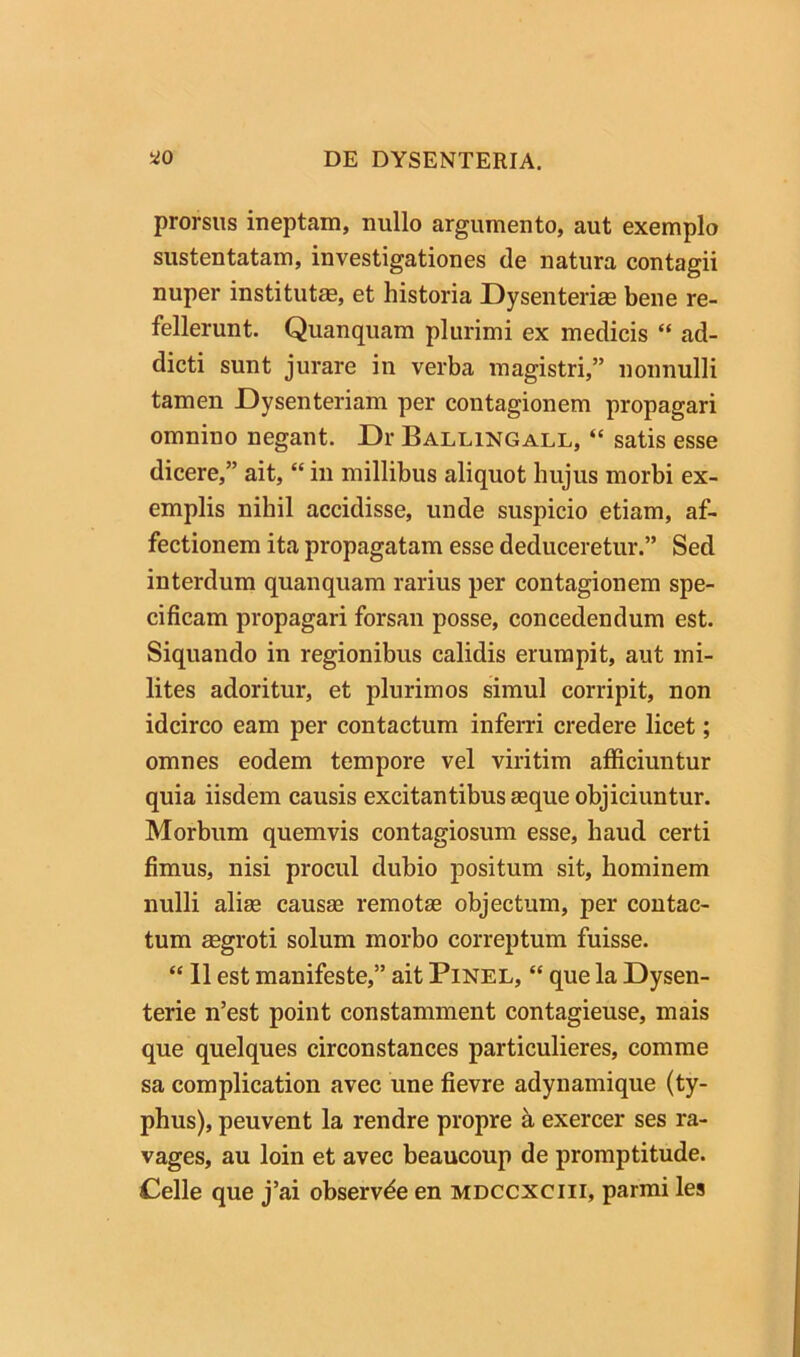 prorsus ineptam, nullo argumento, aut exemplo sustentatam, investigationes de natura contagii nuper institutm, et historia Dysenterim bene re- fellerunt. Quanquam plurimi ex medicis “ ad- dicti sunt jurare in verba magistri,” nonnulli tamen Dysenteriam per contagionem propagari omnino negant. Dr Ballingall, “ satis esse dicere,” ait, “ in millibus aliquot hujus morbi ex- emplis nihil accidisse, unde suspicio etiam, af- fectionem ita propagatam esse deduceretur.” Sed interdum quanquam rarius per contagionem spe- cificam propagari forsan posse, concedendum est. Siquando in regionibus calidis erumpit, aut mi- lites adoritur, et plurimos simul corripit, non idcirco eam per contactum inferri credere licet; omnes eodem tempore vel viritim afficiuntur quia iisdem causis excitantibus aeque objiciuntur. Morbum quemvis contagiosum esse, haud certi fimus, nisi procul dubio positum sit, hominem nulli aliae causae remotae objectum, per contac- tum aegroti solum morbo correptum fuisse. “ 11 est manifeste,” ait Pinel, “ que la Dysen- terie n’est point constamment contagieuse, mais que quelques circonstances particulieres, comme sa complication avec une fievre adynamique (ty- phus), peuvent la rendre propre k exercer ses ra- vages, au loin et avec beaucoup de promptitude. Celle que j’ai observde en mdccxciii, parrai les