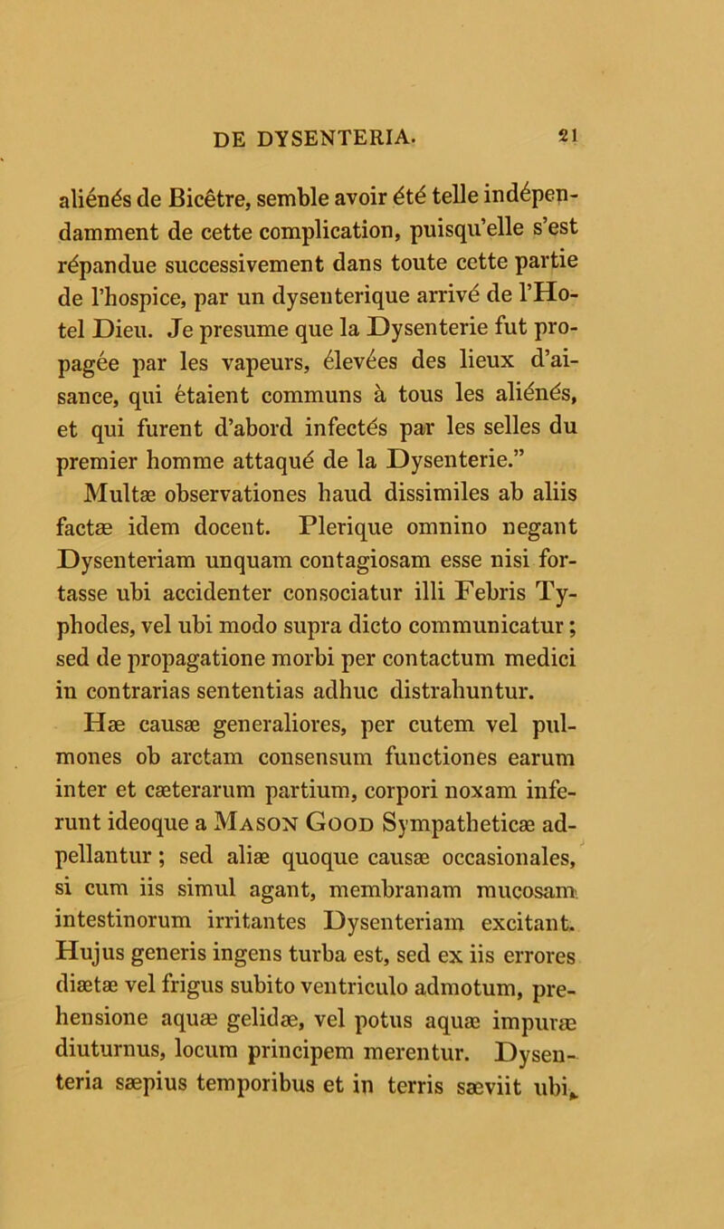 alienas de Bic^tre, semble avoir telle ind^pen- damment de cette complication, puisqiTelle s’est r^pandue successivement dans toute cette partie de rhospice, par un dyseuterique arrivd de l’Ho- tel Dieii. Je presume que la Dysenterie fut pro- pagee par les vapeurs, ^lev^es des lieux d’ai- sance, qui fetaient communs a tous les ali^n^s, et qui furent d’abord infectas par les selles du premier homrae attaqud de la Dysenterie.” Multse observationes haud dissimiles ab aliis factae idem docent. Plerique omnino negant Dysenteriam unquam contagiosam esse nisi for- tasse ubi accidenter consociatur illi Febris Ty- phodes, vel ubi modo supra dicto communicatur; sed de propagatione morbi per contactum medici in contrarias sententias adhuc distrahuntur. Hae causae generaliores, per cutem vel pul- mones ob arctam consensum functiones earum inter et caeterarum partium, corpori noxam infe- runt ideoque a Mason Good Sympatheticae ad- pellantur; sed aliae quoque causae occasionales, si cum iis simul agant, membranam mucosam, intestinorum irritantes Dysenteriam excitant. Hujus generis ingens turba est, sed ex iis errores diaetae vel frigus subito ventriculo admotum, pre- hensione aquae gelidae, vel potus aquae impurae diuturnus, locum principem merentur. Dysen- teria saepius temporibus et in terris saeviit ubi,.