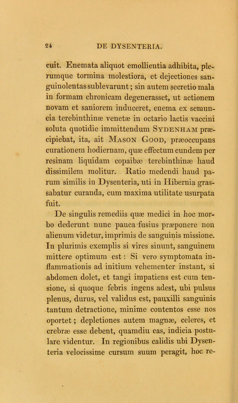 cuit. Enemata aliquot emollientia adhibita, ple- rumque tormina molestiora, et dejectiones san- guinolentas sublevarunt; sin autem secretio mala in formam chronicam degenerasset, ut actionem novam et saniorem induceret, enema ex semun- cia terebinthinse venetae in octario lactis vaccini soluta quotidie immittendum Sydenham prae- cipiebat, ita, ait Mason Good, praeoccupans curationem hodiernam, qua effectum eundem per resinam liquidam copaibae terebinthinae haud dissimilem molitur. Ratio medendi haud pa- rum similis in Dysenteria, uti in Hibernia gras- sabatur curanda, cum maxima utilitate usurpata fuit. De singulis remediis quae medici in hoc mor- bo dederunt nunc pauca fusius praeponere non alienum videtur, imprimis de sanguinis missione. In plurimis exemplis si vires sinunt, sanguinem mittere optimum est: Si vero symptomata in- flammationis ad initium vehementer instant, si abdomen dolet, et tangi impatiens est cum ten- sione, si quoque febris ingens adest, ubi pulsus plenus, durus, vel validus est, pauxilli sanguinis tantum detractione, minime contentos esse nos oportet; depletiones autem magnae, celeres, et crebrae esse debent, quamdiu eas, indicia postu- lare videntur. In regionibus calidis ubi Dysen- teria velocissime cursum suum peragit, hoc re-