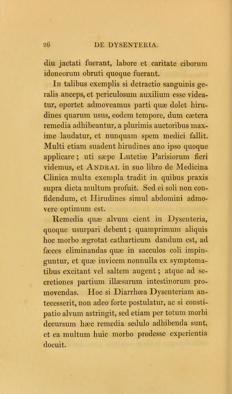 diu jactati fuerant, labore et caritate ciborum idoneorum obruti quoque fuerant. In talibus exemplis si detractio sanguinis ge- ralis anceps, et periculosum auxilium esse videa- tur, oportet admoveamus parti quse dolet hiru- dines quarum usus, eodem tempore, dum csetera remedia adhibeantur, a plurimis auctoribus max- ime laudatur, et nunquam spem medici fallit. Multi etiam suadent hirudines ano ipso quoque applicare; uti saepe Lutetiae Parisiorum fieri videmus, et Andral in suo libro de Medicina Clinica multa exempla tradit in quibus praxis supra dicta multum profuit. Sed ei soli non con- fidendum, et Hirudines simul abdomini admo- vere optimum est. Remedia quae alvum cient in Dysenteria, quoque usurpari debent; quamprimum aliquis hoc morbo aegrotat catharticum dandum est, ad faeces eliminandas quae in sacculos coli impin- guntur, et quae invicem nonnulla ex symptoma- tibus excitant vel saltem augent; atque ad se- cretiones partium illaesarum intestinorum pro- movendas. Hoc si Diarrhoea Dysenteriam an- tecesserit, non adeo forte postulatur, ac si consti- patio alvum astringit, sed etiam per totum morbi decursum haec remedia sedulo adhibenda sunt, et ea multum huic morbo prodesse experientia docuit.