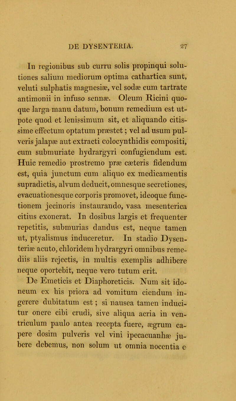 In regionibus sub curru solis propinqui solu- tiones salium mediorum optima cathartica sunt, veluti sulphatis magnesiae, vel sodae cum tartrate antimonii in infuso sennae. Oleum Ricini quo- que larga manu datum, bonum remedium est ut- pote quod et lenissimum sit, et aliquando citis- sime eflPectum optatum praestet; vel ad usum pul- veris jalapae aut extracti colocynthidis compositi, cum submuriate hydrargyri confugiendum est. Huic remedio prostremo prae caeteris fidendum est, quia junctum cum aliquo ex medicamentis supradictis, alvum deducit, omuesque secretiones, evacuationesque corporis promovet, ideoque func- tionem jecinoris instaurando, vasa mesenterica citius exonerat. In dosibus largis et frequenter repetitis, submurias dandus est, neque tamen ut, ptyalismus induceretur. In stadio Dysen- teriae acuto, chloridem hydrargyri omnibus reme- diis aliis rejectis, in multis exemplis adhibere neque oportebit, neque vero tutum erit. De Emeticis et Diaphoreticis. Num sit ido- neum ex his priora ad vomitum ciendum in- gerere dubitatum est; si nausea tamen induci- tur onere cibi crudi, sive aliqua acria in ven- triculum paulo antea recepta fuere, ssgrum ca- pere dosim pulveris vel vini ipecacuanhae ju- bere debemus, non solum ut omnia nocentia c
