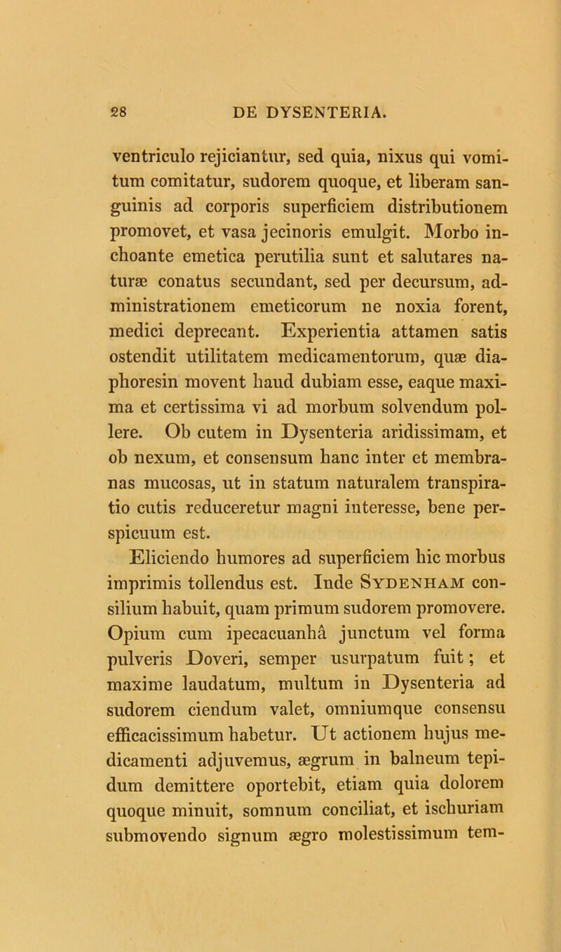 ventriculo rejiciantur, sed quia, nixus qui vomi- tum comitatur, sudorem quoque, et liberam san- guinis ad corporis superficiem distributionem promovet, et vasa jecinoris emulgit. Morbo in- choante emetica perutilia sunt et salutares na- turae conatus secundant, sed per decursum, ad- ministrationem emeticorum ne noxia forent, medici deprecant. Experientia attamen satis ostendit utilitatem medicamentorum, quse dia- phoresin movent haud dubiam esse, eaque maxi- ma et certissima vi ad morbum solvendum pol- lere. Ob cutem in Dysenteria aridissimam, et ob nexum, et consensum hanc inter et membra- nas mucosas, ut in statum naturalem trauspira- tio cutis reduceretur magni interesse, bene per- spicuum est. Eliciendo humores ad superficiem hic morbus imprimis tollendus est. Inde Sydenham con- silium habuit, quam primum sudorem promovere. Opium cum ipecacuanhd junctum vel forma pulveris Doveri, semper usurpatum fuit; et maxime laudatum, multum in Dysenteria ad sudorem ciendum valet, omniumque consensu eflficacissimum habetur. Ut actionem hujus me- dicamenti adjuvemus, aegrum in balneum tepi- dum demittere oportebit, etiam quia dolorem quoque minuit, somnum conciliat, et ischuriam submovendo signum aegro molestissimum tera-