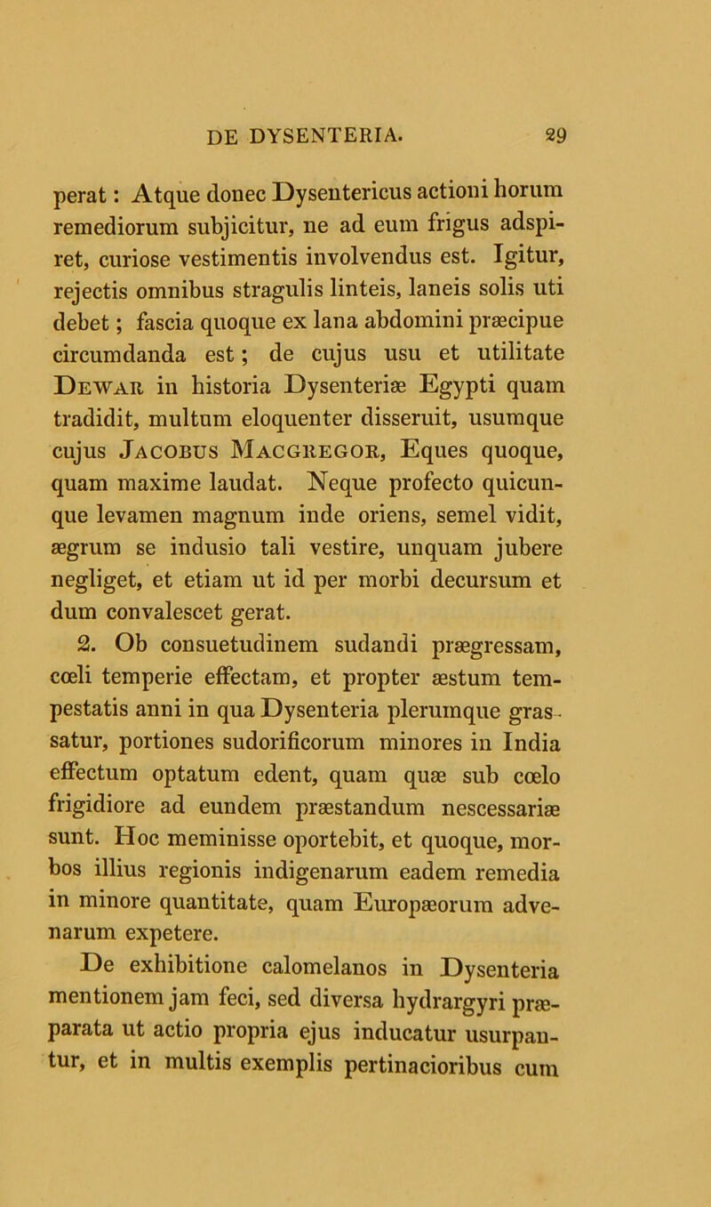 perat: Atque donec Dysentericus actioni horum remediorum subjicitur, ne ad eum frigus adspi- ret, curiose vestimentis involvendus est. Igitur, rejectis omnibus stragulis linteis, laneis solis uti debet; fascia quoque ex lana abdomini praecipue circumdanda est; de cujus usu et utilitate Dewar in historia Dysenteriae Egypti quam tradidit, multum eloquenter disseruit, usumque cujus Jacobus Macgiiegoe, Eques quoque, quam maxime laudat. Neque profecto quicun- que levamen magnum inde oriens, semel vidit, aegrum se indusio tali vestire, unquam jubere negliget, et etiam ut id per morbi decursum et dum convalescet gerat. 2. Ob consuetudinem sudandi praegressam, coeli temperie effectam, et propter aestum tem- pestatis anni in qua Dysenteria plerumque gras - satur, portiones sudorificorum minores in India effectum optatum edent, quam quae sub coelo frigidiore ad eundem praestandum nescessariae sunt. Hoc meminisse oportebit, et quoque, mor- bos illius regionis indigenarum eadem remedia in minore quantitate, quam Europaeorum adve- narum expetere. De exhibitione calomelanos in Dysenteria mentionem jam feci, sed diversa hydrargyri prae- parata ut actio propria ejus inducatur usurpan- tur, et in multis exemplis pertinacioribus cum