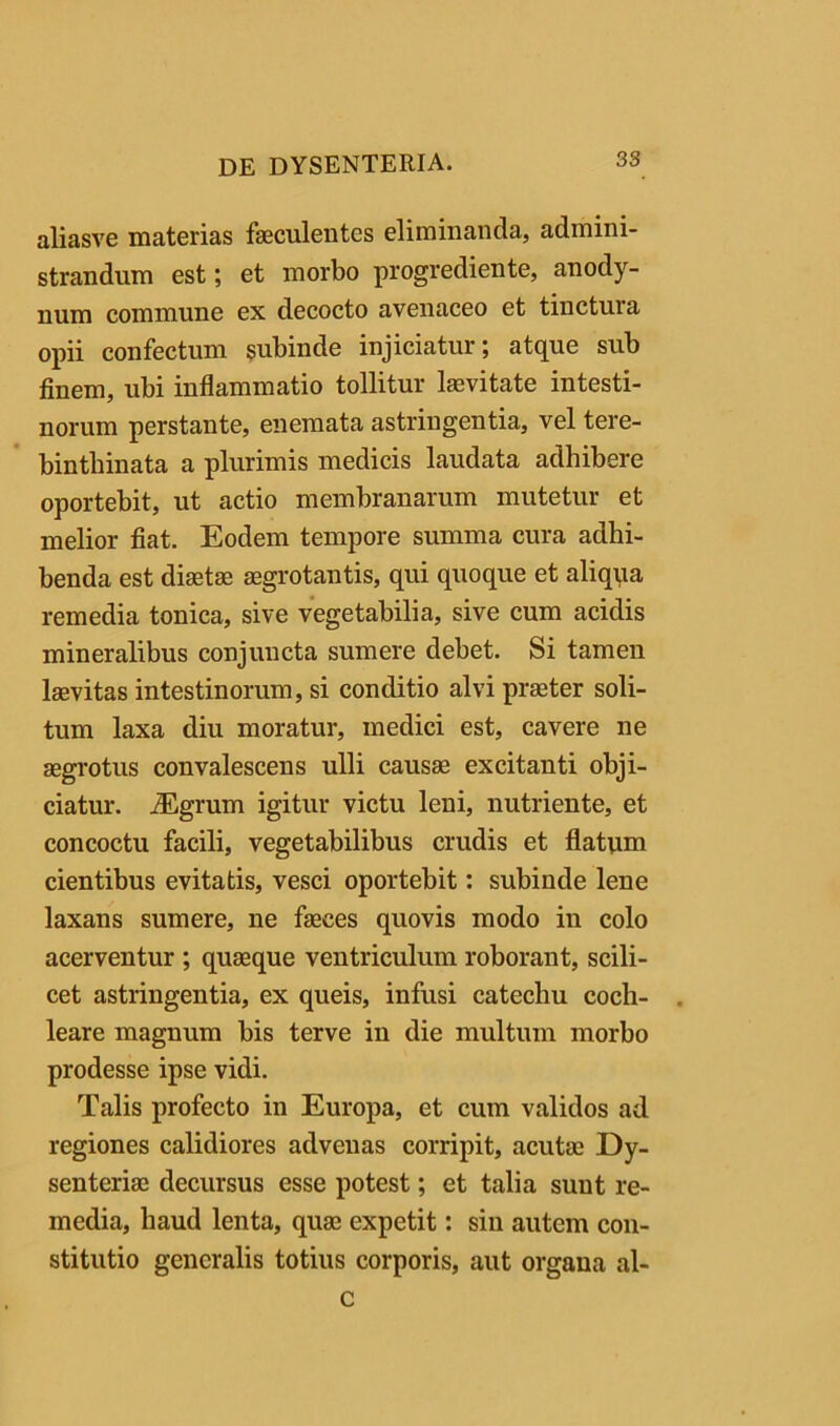 aliasve materias fseculentes eliminanda, admini- strandum est; et morbo progrediente, anody- num commune ex decocto avenaceo et tinctura opii confectum subinde injiciatur; atque sub finem, ubi inflammatio tollitur Isevitate intesti- norum perstante, enemata astringentia, vel tere- bintbinata a plurimis medicis laudata adhibere oportebit, ut actio membranarum mutetur et melior fiat. Eodem tempore summa cura adhi- benda est diastae aegrotantis, qui quoque et aliqqa remedia tonica, sive vegetabilia, sive cum acidis mineralibus conjuncta sumere debet. Si tamen laevitas intestinorum, si conditio alvi praeter soli- tum laxa diu moratur, medici est, cavere ne aegrotus convalescens ulli causse excitanti obji- ciatur. ^grum igitur victu leni, nutriente, et concoctu facili, vegetabilibus crudis et flatum cientibus evitatis, vesci oportebit: subinde lene laxans sumere, ne faeces quovis modo in colo acerventur ; quaeque ventriculum roborant, scili- cet astringentia, ex queis, infusi catechu coch- leare magnum bis terve in die multum morbo prodesse ipse vidi. Talis profecto in Europa, et cum validos ad regiones calidiores advenas corripit, acutae Dy- senteriae decursus esse potest; et talia sunt re- media, haud lenta, quae expetit: sin autem con- stitutio generalis totius corporis, aut organa al- c