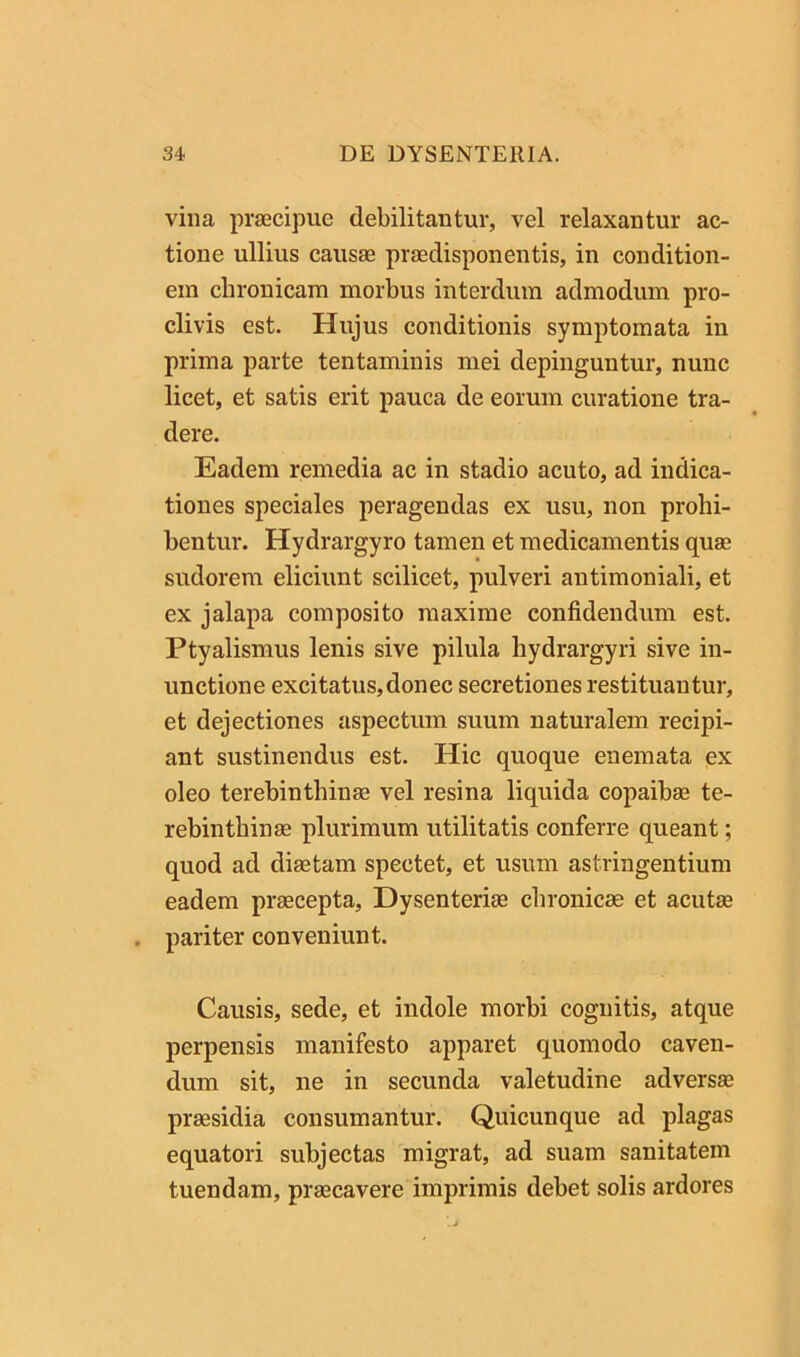 vina praecipue debilitantur, vel relaxantur ac- tione ullius causae praedisponentis, in condition- em chronicam morbus interdum admodum pro- clivis est. Hujus conditionis symptomata in prima parte tentaminis mei depinguntur, nunc licet, et satis erit pauca de eorum curatione tra- dere. Eadem remedia ac in stadio acuto, ad indica- tiones speciales peragendas ex usu, non prohi- bentur. Hydrargyro tamen et medicamentis quae sudorem eliciunt scilicet, pulveri antimoniali, et ex jalapa composito maxime confidendum est. Ptyalismus lenis sive pilula hydrargyri sive in- unctione excitatus,donec secretiones restituantur, et dejectiones aspectum suum naturalem recipi- ant sustinendus est. Hic quoque enemata ex oleo terebinthinae vel resina liquida copaibae te- rebinthinae plurimum utilitatis conferre queant; quod ad diaetam spectet, et usum astringentium eadem praecepta. Dysenteriae chronicae et acutae . pariter conveniunt. Causis, sede, et indole morbi cognitis, atque perpensis manifesto apparet quomodo caven- dum sit, ne in secunda valetudine adversae praesidia consumantur. Quicunque ad plagas equatori subjectas migrat, ad suam sanitatem tuendam, praecavere imprimis debet solis ardores