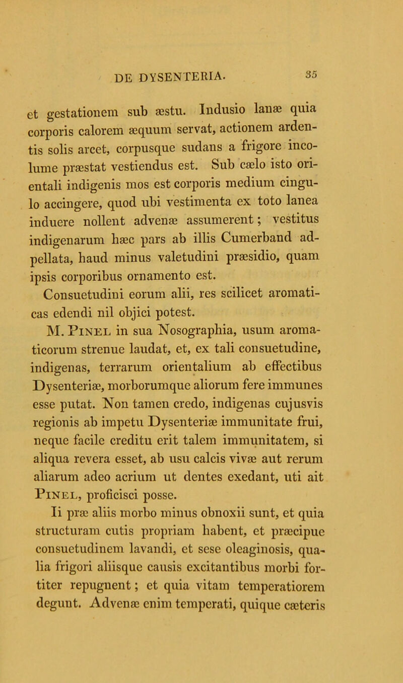 et gestationem sub aestu. Indusio lanae quia corporis calorem aequum servat, actionem arden- tis solis arcet, corpusque sudans a frigore inco- lume praestat vestiendus est. Sub caelo isto ori- entali indigenis mos est corporis medium cingu- lo accingere, quod ubi vestimenta ex toto lanea induere nollent advenae assumerent; vestitus indigenarum haec pars ab illis Cumerband ad- pellata, haud minus valetudini praesidio, quam ipsis corporibus ornamento est. Consuetudini eorum alii, res scilicet aromati- cas edendi nil objici potest. M. PiNEL in sua Nosographia, usum aroma- ticorum strenue laudat, et, ex tali consuetudine, indigenas, terrarum orientalium ab effectibus Dysenteriae, morborumque aliorum fere immuues esse putat. Non tamen credo, indigenas cujusvis regionis ab impetu Dysenteriae immunitate frui, neque facile creditu erit talem immunitatem, si aliqua revera esset, ab usu calcis vivae aut rerum aliarum adeo acrium ut dentes exedant, uti ait PiNEL, proficisci posse. Ii prae aliis morbo minus obnoxii sunt, et quia structuram cutis propriam habent, et praecipue consuetudinem lavandi, et sese oleaginosis, qua- lia frigori aliisque causis excitantibus morbi for- titer repugnent; et quia vitam temperatiorem degunt. Advenae enim temperati, quique caeteris