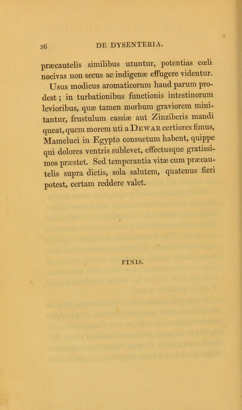 pisBCSutclis similibus utuutur, potentias coeli nocivas non secus ac indigenae effugere videntur. Usus modicus aromaticorum haud parum pro- dest ; in turbationibus functionis intestinorum levioribus, quae tamen morbum graviorem mini- tantur, frustulum cassiae aut Zinziberis mandi queat, qnem morem uti a Dewar certiores fimus, Mameluci in Egypto consuetum habent, quippe qui dolores ventris sublevet, effectusque gratissi- mos praestet. Sed temperantia vitas cum praecau- telis supra dictis, sola salutem, quatenus fieri potest, certam reddere valet. FINIS.