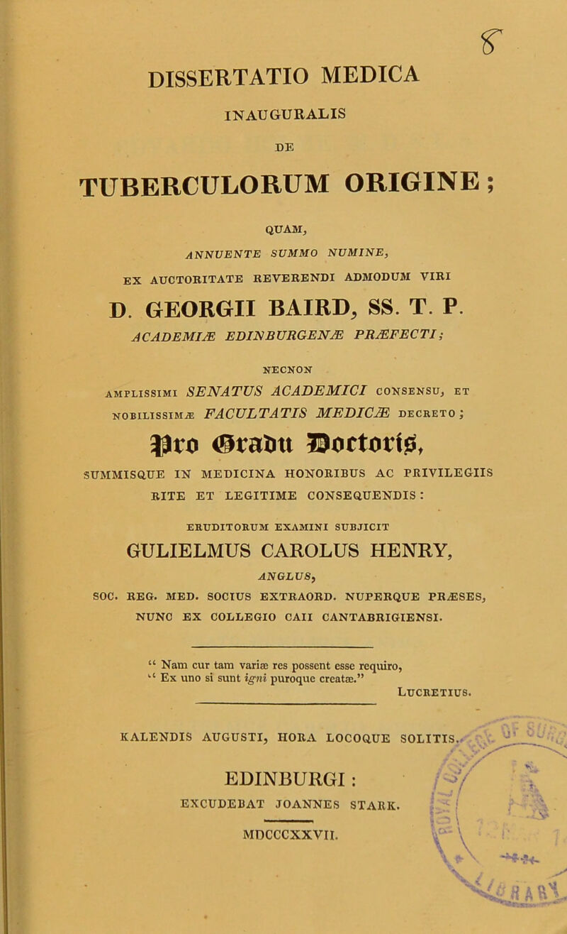 r DISSERTATIO MEDICA INAUGURALIS DE TUBERCULORUM ORIGINE; QUAM, ANNUENTE SUMMO NUMINE, EX AUCTORITATE REVERENDI ADMODUM VIRI D. GEORGII BAIRD, SS. T. P. ACADEMIAE E DIN BURGE NAE PRAEFECTI; NECNON amplissimi SENATUS ACADEMICI consensu, et nobilissima FACULTATIS MEDICAE decreto; ©ratm 73ortotts, SUMMISQUE IN MEDICINA HONORIBUS AC PRIVILEGIIS RITE ET LEGITIME CONSEQUENDIS : eruditorum examini subjicit GULIELMUS CAROLUS HENRY, ANGLUS, SOC. REG. MED. SOCIUS EXTRAORD. NUPERQUE PR/ESES, NUNC EX COLLEGIO CAII CANTABRIGIENSI. “ Nam cur tam varias res possent esse requiro, kt Ex uno si sunt igni puroque creata;.” Lucretius. KALENDIS AUGUSTI, HORA LOCOQUE SOLITIS. EDINBURGI : EXCUDEBAT JOANNES STARK. U» O. MDCCCXXVII.