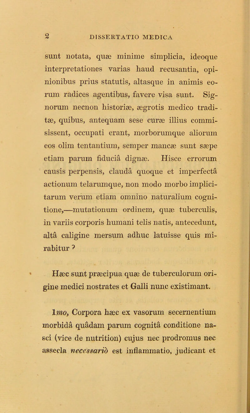 sunt notata, quae minime simplicia, ideoque interpretationes varias haud recusantia, opi- nionibus prius statutis, altasque in animis eo- rum radices agentibus, favere visa sunt. Sig- norum necnon historice, aegrotis medico tradi- tae, quibus, antequam sese curae illius commi- sissent, occupati erant, morborumque aliorum eos olim tentantium, semper mancae sunt saepe etiam parum fiducia dignae. Hisce errorum causis perpensis, clauda quoque et imperfecta actionum telarumque, non modo morbo implici- tarum verum etiam omnino naturalium cogni- tione,—mutationum ordinem, quae tuberculis, in variis corporis humani telis natis, antecedunt, alta caligine mersum adhuc latuisse quis mi- rabitur ? Haec sunt praecipua quae de tuberculorum ori- gine medici nostrates et Galli nunc existimant. Imo, Corpora haec ex vasorum secernentium morbida quadam parum cognita conditione na- sci (vice de nutrition) cujus nec prodromus nec assecla necessario est inflammatio, judicant et