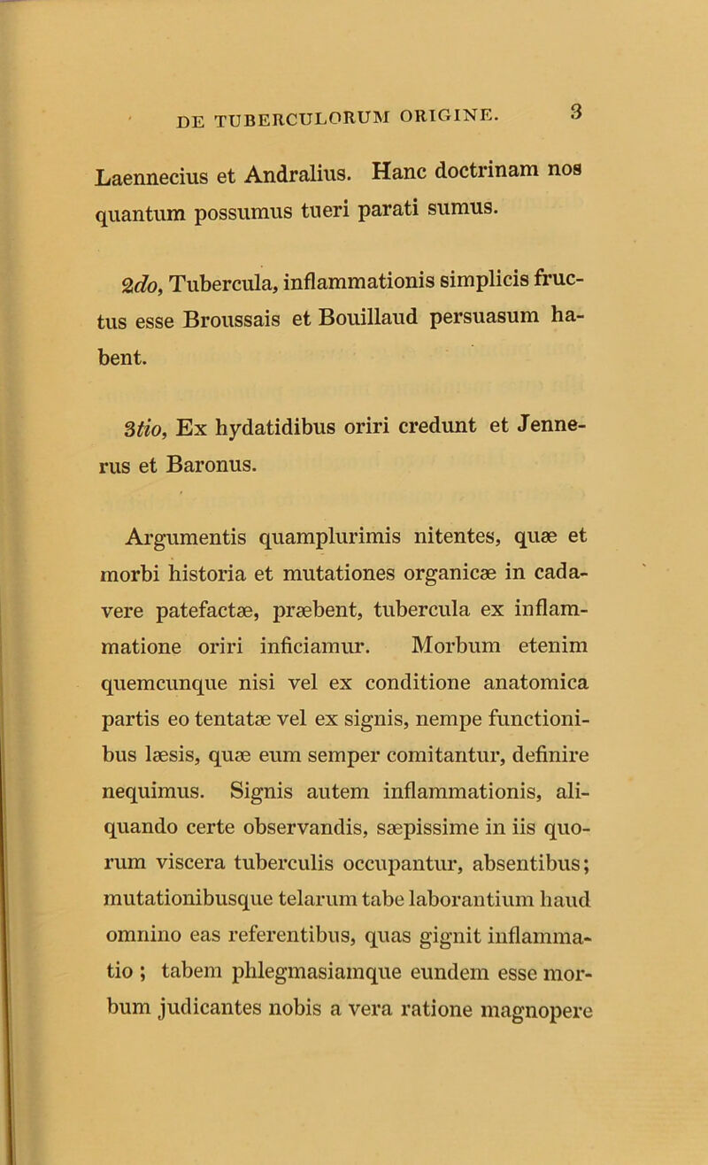 Laennecius et Andralius. Hanc doctrinam nos quantum possumus tueri parati sumus. %do, Tubercula, inflammationis simplicis fruc- tus esse Broussais et Bouillaud persuasum ha- bent. 3tio, Ex hydatidibus oriri credunt et Jenne- rus et Baronus. Argumentis quamplurimis nitentes, quae et morbi historia et mutationes organicae in cada- vere patefactae, praebent, tubercula ex inflam- matione oriri inficiamur. Morbum etenim quemcunque nisi vel ex conditione anatomica partis eo tentatae vel ex signis, nempe functioni- bus laesis, quae eum semper comitantur, definire nequimus. Signis autem inflammationis, ali- quando certe observandis, saepissime in iis quo- rum viscera tuberculis occupantur, absentibus; mutationibusque telarum tabe laborantium haud omnino eas referentibus, quas gignit inflamma- tio ; tabem plilegmasiamque eundem esse mor- bum judicantes nobis a vera ratione magnopere