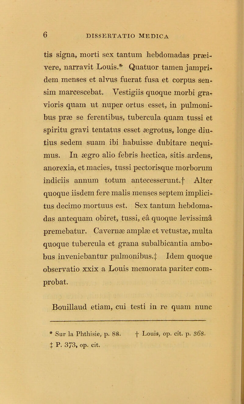 tis signa, morti sex tantum hebdomadas praei- vere, narravit Louis.* Quatuor tamen jampri- dem menses et alvus fuerat fusa et corpus sen- sim marcescebat. Vestigiis quoque morbi gra- vioris quam ut nuper ortus esset, in pulmoni- bus prae se ferentibus, tubercula quam tussi et spiritu gravi tentatus esset aegrotus, longe diu- tius sedem suam ibi habuisse dubitare nequi- mus. In aegro alio febris hectica, sitis.ardens, anorexia, et macies, tussi pectorisque morborum indiciis annum totum antecesserunt, f Alter quoque iisdem fere malis menses septem implici- tus decimo mortuus est. Sex tantum hebdoma- das antequam obiret, tussi, ea quoque levissima premebatur. Cavernae amplae et vetustae, multa quoque tubercula et grana subalbicantia ambo- bus inveniebantur pulmonibus4 Idem quoque observatio xxix a Louis memorata pariter com- probat. Bouillaud etiam, cui testi in re quam nunc * Sur la Phthisie, p. 88. f P. 373, op. cit. f Loui9, op. cit. p. 368.