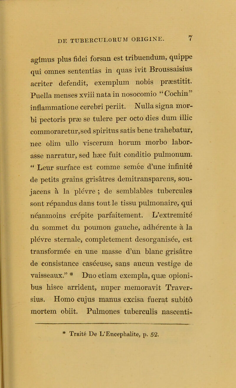 agimus plus fidei forsan est tribuendum, quippe qui omnes sententias in quas ivit Broussaisius acriter defendit, exemplum nobis praestitit. Puella menses xviii nata in nosocomio “Cochin” inflammatione cerebri periit. Nulla signa mor- bi pectoris prae se tulere per octo dies dum illic commoraretur, sed spiritus satis bene trahebatur, nec olim ullo viscerum horum morbo labor- asse narratur, sed haec fuit conditio pulmonum. “ Leur surface est comme semee d’une infinite de petits grains grisatres demitransparens, sou- jacens a la pldvre ; de semblables tubercules sont repandus dans tout le tissu pulmonaire, qui neanmoins crepite parfaitement. L’extremite du sommet du poumon gauclie, adherente a la pldvre sternale, completement desorganisee, est transformde en une masse d’un blanc grisatre de consistance casdeuse, sans aucun vestige de vaisseaux.” * Duo etiam exempla, quae opioni- bus hisce arrident, nuper memoravit Traver- sius. Homo cujus manus excisa fuerat subito mortem obiit. Pulmones tuberculis nascenti- * Traite De L/Encephalite, p. 52.