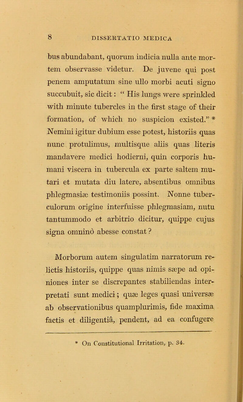 bus abundabant, quorum indicia nulla ante mor- tem observasse videtur. De juvene qui post penem amputatum sine ullo morbi acuti signo succubuit, sic dicit: “ His lungs were sprinkled with minute tubercles in the first stage of their formation, of which no suspicion existed.” * Nemini igitur dubium esse potest, historiis quas nunc protulimus, multisque aliis quas literis mandavere medici hodierni, quin corporis hu- mani viscera in tubercula ex parte saltem mu- tari et mutata diu latere, absentibus omnibus phlegmasise testimoniis possint. Nonne tuber- culorum origine interfuisse phlegmasiam, nutu tantummodo et arbitrio dicitur, quippe cujus signa omnino abesse constat ? Morborum autem singulatim narratorum re- lictis historiis, quippe quas nimis saepe ad opi- niones inter se discrepantes stabiliendas inter- pretati sunt medici; quae leges quasi universae ab observationibus quamplurimis, fide maxima factis et diligentia, pendent, ad ea confugere