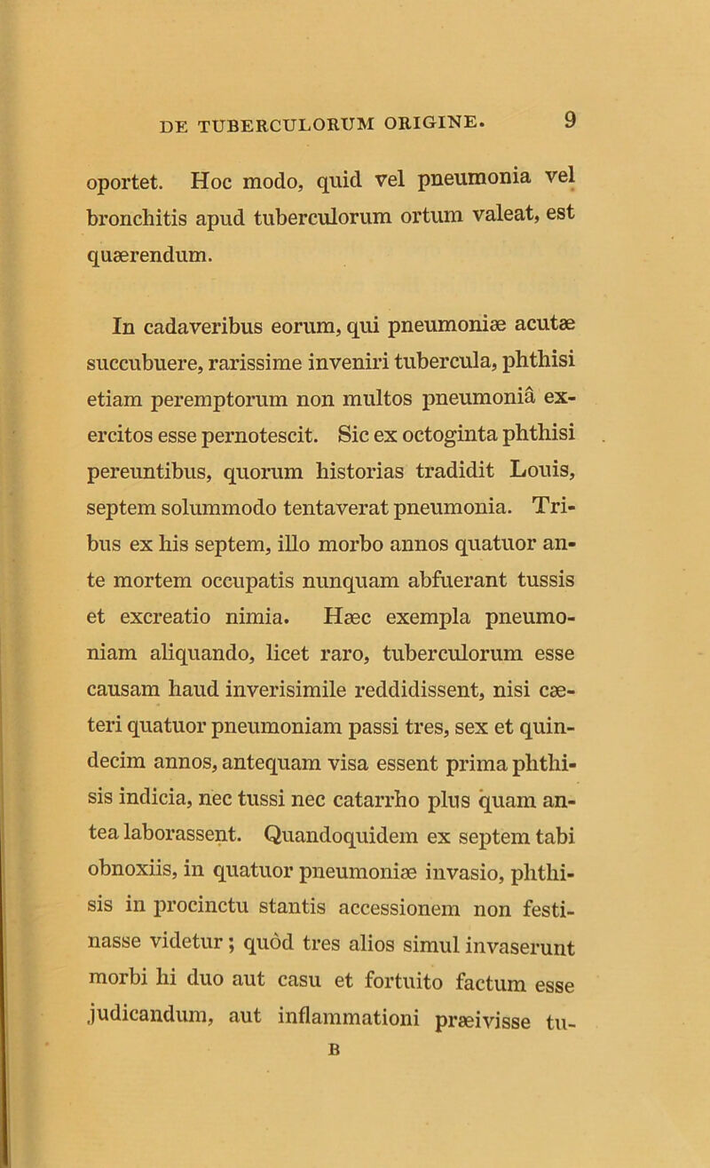 oportet. Hoc modo, quid vel pneumonia vel bronchitis apud tuberculorum ortum valeat, est quaerendum. In cadaveribus eorum, qui pneumoniae acutae succubuere, rarissime inveniri tubercula, phthisi etiam peremptorum non multos pneumonia ex- ercitos esse pernotescit. Sic ex octoginta phthisi pereuntibus, quorum historias tradidit Louis, septem solummodo tentaverat pneumonia. Tri- bus ex his septem, illo morbo annos quatuor an- te mortem occupatis nunquam abfuerant tussis et excreatio nimia. Haec exempla pneumo- niam aliquando, licet raro, tuberculorum esse causam haud inverisimile reddidissent, nisi cae- teri quatuor pneumoniam passi tres, sex et quin- decim annos, antequam visa essent prima phthi- sis indicia, nec tussi nec catarrho plus quam an- tea laborassent. Quandoquidem ex septem tabi obnoxiis, in quatuor pneumoniae invasio, phthi- sis in procinctu stantis accessionem non festi- nasse videtur; quod tres alios simul invaserunt morbi hi duo aut casu et fortuito factum esse judicandum, aut inflammationi praeivisse tu- B