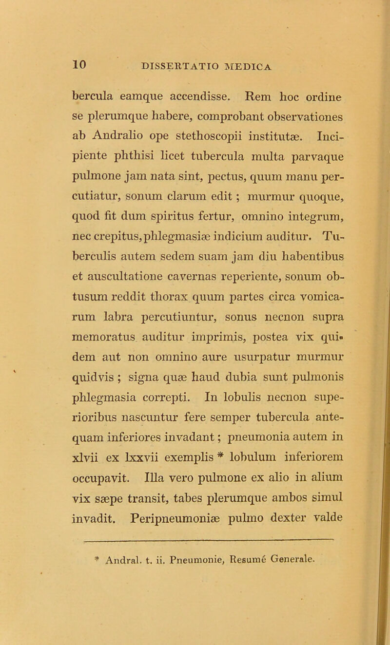 bercula eamque accendisse. Rem hoc ordine se plerumque habere, comprobant observationes ab Andralio ope stethoscopii institutae. Inci- piente phthisi licet tubercula multa parvaque pulmone jam nata sint, pectus, quum manu per- cutiatur, sonum clarum edit; murmur quoque, quod fit dum spiritus fertur, omnino integrum, nec crepitus, plilegmasiae indicium auditur. Tu- berculis autem sedem suam jam diu habentibus et auscultatione cavernas reperiente, sonum ob- tusum reddit thorax quum partes circa vomica- rum labra percutiuntur, sonus necnon supra memoratus auditur imprimis, postea vix qui- dem aut non omnino aure usurpatur murmur quidvis ; signa quae haud dubia sunt pulmonis phlegmasia correpti. In lobulis necnon supe- rioribus nascuntur fere semper tubercula ante- quam inferiores invadant; pneumonia autem in xlvii ex lxxvii exemplis * lobulum inferiorem occupavit. Illa vero pulmone ex alio in alium vix saepe transit, tabes plerumque ambos simul invadit. Peripneumoniae pulmo dexter valde * Andral. t. ii. Pneumonie, Resume Generale.