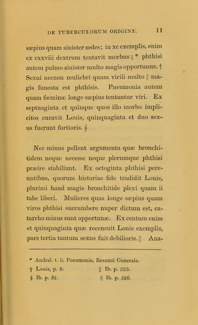 saepius quam sinister sedes; in xc exemplis, enim ex cxxviii dextrum tentavit morbus ; * phthisi autem pulmo sinister multo magis opportunus, f Sexui necnon muliebri quam virili multo | ma- gis funesta est phthisis. Pneumonia autem quam foeminae longe saepius tentantur viri. Ex septuaginta et quinque quos illo morbo impli- citos curavit Louis, quinquaginta et duo sex- us fuerunt fortioris. § Nec minus pollent argumenta quae bronchi- tidem neque necesse neque plerumque phthisi praeire stabiliunt. Ex octoginta phthisi pere- untibus, quorum historias fide tradidit Louis, plurimi haud magis bronchitide plexi quam ii tabe liberi. Mulieres quas longe saepius quam viros phthisi succumbere nuper dictum est, ca- tarrho minus sunt opportunae. Ex centum enim et quinquaginta quae recensuit Louis exemplis, pars tertia tantum sexus fuit debilioris. || Ana- * Andral. t. ii. Pneumonie, Resume Generale, f Louis, p. 8. J Ib. p. 523. § Ib. p. 52. || Ib. p. 526■