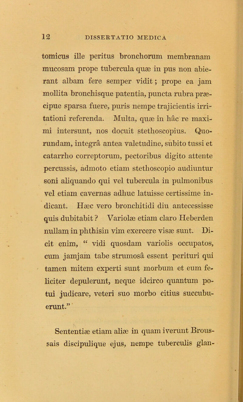 tomicus ille peritus bronchorum membranam mucosam prope tubercula quae in pus non abie- rant albam fere semper vidit; prope ea jam mollita bronchisque patentia, puncta rubra prae- cipue sparsa fuere, puris nempe trajicientis irri- tationi referenda. Multa, quae in hac re maxi- mi intersunt, nos docuit stethoscopius. Quo- rundam, integra antea valetudine, subito tussi et catarrho correptorum, pectoribus digito attente percussis, admoto etiam stethoscopio audiuntur soni aliquando qui vel tubercula in pulmonibus vel etiam cavernas adhuc latuisse certissime in- dicant. Haec vero bronchitidi diu antecessisse quis dubitabit ? Variolae etiam claro Heberden nullam in phthisin vim exercere visae sunt. Di- cit enim, “ vidi quosdam variolis occupatos, cum jamjam tabe strumosa essent perituri qui tamen mitem experti sunt morbum et eum fe- liciter depulerunt, neque idcirco quantum po- tui judicare, veteri suo morbo citius succubu- erunt.” Sententiae etiam aliae in quam iverunt Brous- sais discipulique ejus, nempe tuberculis glan-