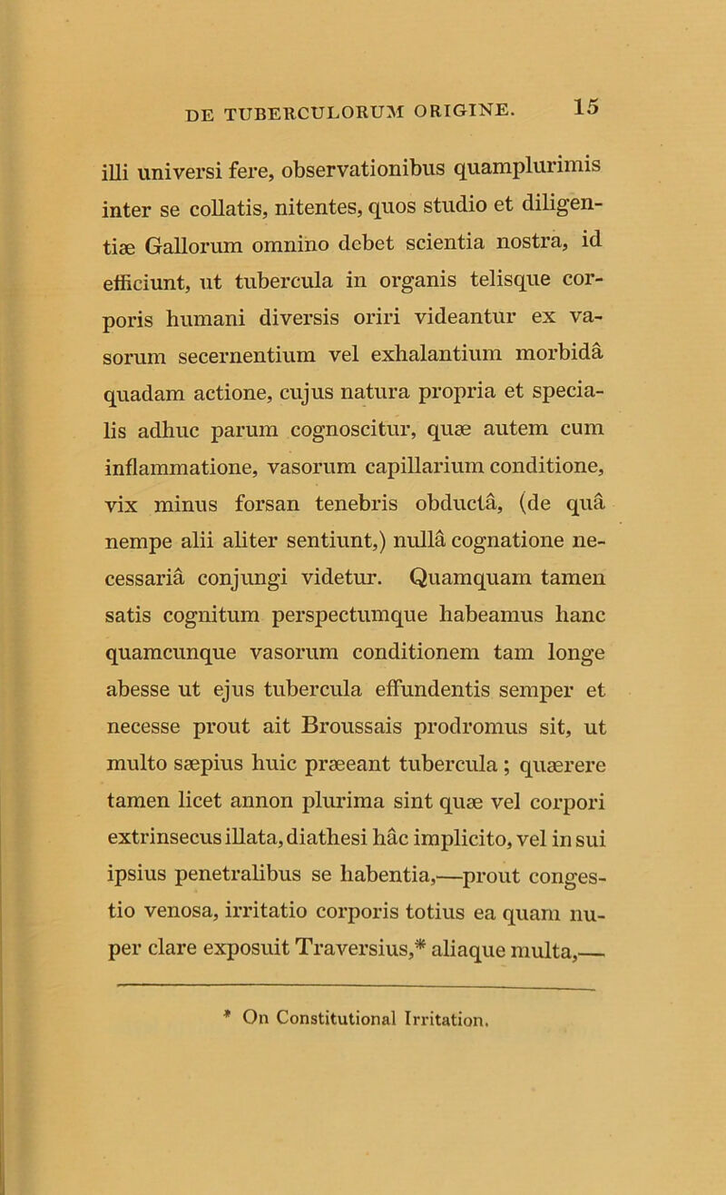 illi universi fere, observationibus quamplurimis inter se collatis, nitentes, quos studio et diligen- tiae Gallorum omnino debet scientia nostra, id efficiunt, ut tubercula in organis telisque cor- poris humani diversis oriri videantur ex va- sorum secernentium vel exhalantium morbida quadam actione, cujus natura propria et specia- lis adhuc parum cognoscitur, quae autem cum inflammatione, vasorum capillarium conditione, vix minus forsan tenebris obducta, (de qua nempe alii aliter sentiunt,) nulla cognatione ne- cessaria conjungi videtur. Quamquam tamen satis cognitum perspectumque habeamus hanc quamcunque vasorum conditionem tam longe abesse ut ejus tubercula effundentis semper et necesse prout ait Broussais prodromus sit, ut multo saepius huic praeeant tubercula ; quaerere tamen licet annon plurima sint quae vel corpori extrinsecus illata, diathesi hac implicito, vel in sui ipsius penetralibus se habentia,—prout conges- tio venosa, irritatio corporis totius ea quam nu- per clare exposuit Traversius,* aliaque multa,— * On Constitutional Irritation.