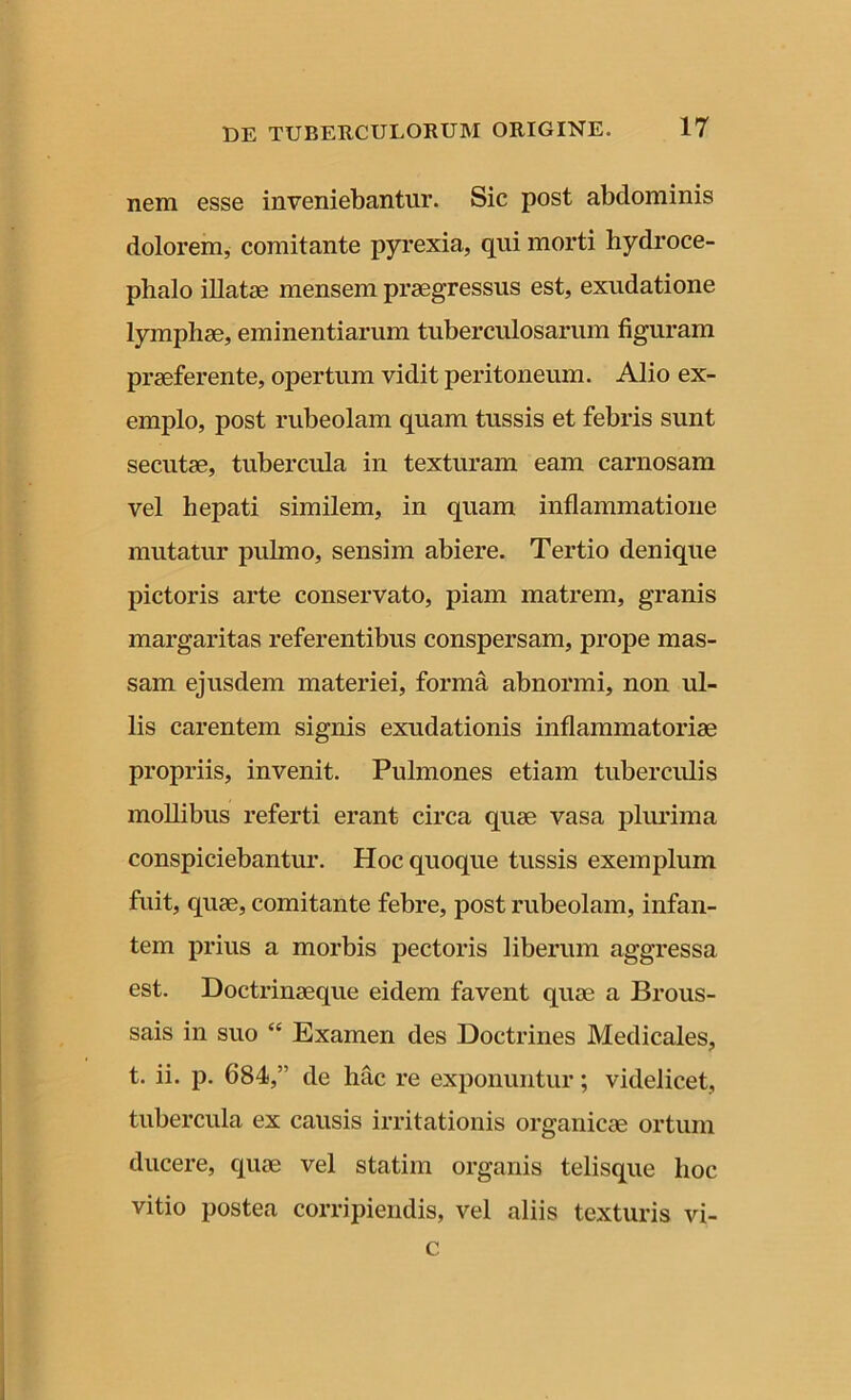 nem esse inveniebantur. Sic post abdominis dolorem, comitante pyrexia, qui morti hydroce- phalo illatae mensem praegressus est, exudatione lymphae, eminentiarum tuberculosarum figuram praeferente, opertum vidit peritoneum. Alio ex- emplo, post rubeolam quam tussis et febris sunt secutae, tubercula in texturam eam carnosam vel hepati similem, in quam inflammatione mutatur pulmo, sensim abiere. Tertio denique pictoris arte conservato, piam matrem, granis margaritas referentibus conspersam, prope mas- sam ejusdem materiei, forma abnormi, non ul- lis carentem signis exudationis inflammatoriae propriis, invenit. Pulmones etiam tuberculis mollibus referti erant circa quae vasa plurima conspiciebantur. Hoc quoque tussis exemplum fuit, quae, comitante febre, post rubeolam, infan- tem prius a morbis pectoris liberum aggressa est. Doctrinaeque eidem favent quae a Brous- sais in suo “ Examen des Doctrines Medicales, t. ii. p. 684,” de hac re exponuntur; videlicet, tubercula ex causis irritationis organicae ortum ducere, quae vel statim organis telisque hoc vitio postea corripiendis, vel aliis texturis vi- c