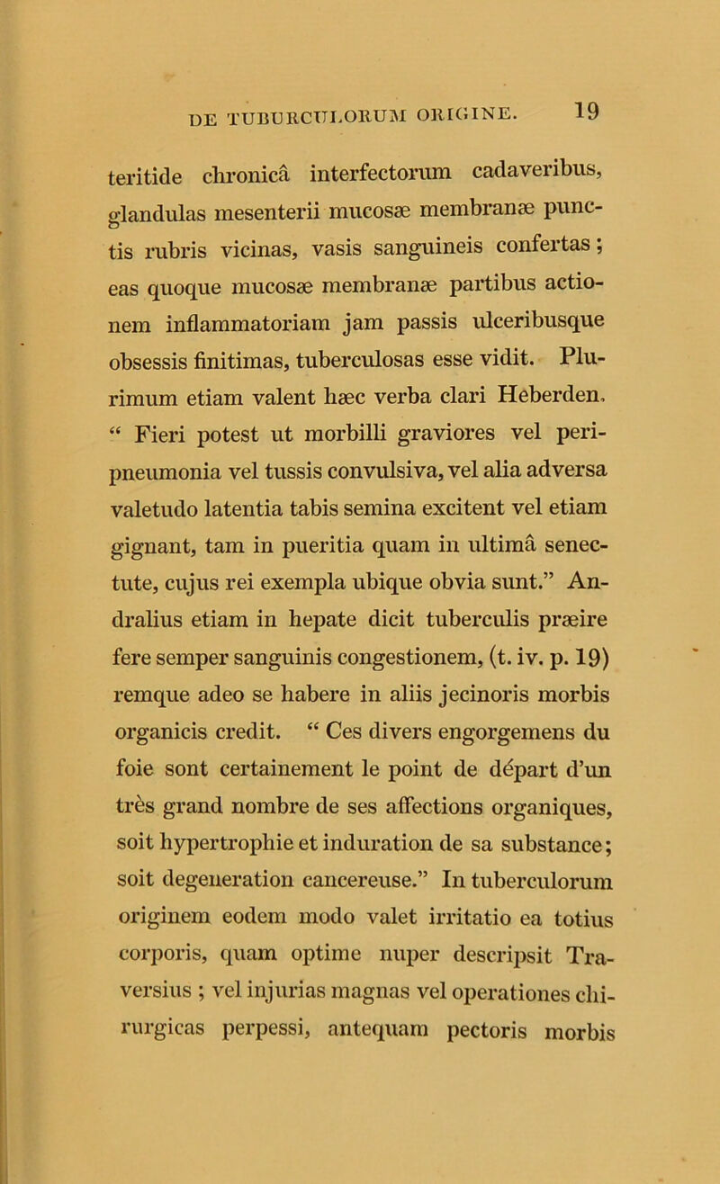 teritide chronica interfectorum cadaveribus, glandulas mesenterii mucosae membranae punc- tis rubris vicinas, vasis sanguineis confertas; eas quoque mucosae membranae partibus actio- nem inflammatoriam jam passis ulceribusque obsessis finitimas, tuberculosas esse vidit. Plu- rimum etiam valent liaec verba clari Heberden, “ Fieri potest ut morbilli graviores vel peri- pneumonia vel tussis convulsiva, vel alia adversa valetudo latentia tabis semina excitent vel etiam gignant, tam in pueritia quam in ultima senec- tute, cujus rei exempla ubique obvia sunt.” An- dralius etiam in hepate dicit tuberculis praeire fere semper sanguinis congestionem, (t. iv. p. 19) remque adeo se habere in aliis jecinoris morbis organicis credit. “ Ces divers engorgemens du foie sont certainement le point de depart d’un tres grand nombre de ses affections organiques, soit hypertrophie et induration de sa substance; soit degeneration cancereuse.” In tuberculorum originem eodem modo valet irritatio ea totius corporis, quam optime nuper descripsit Tra- versius ; vel injurias magnas vel operationes chi- rurgicas perpessi, antequam pectoris morbis