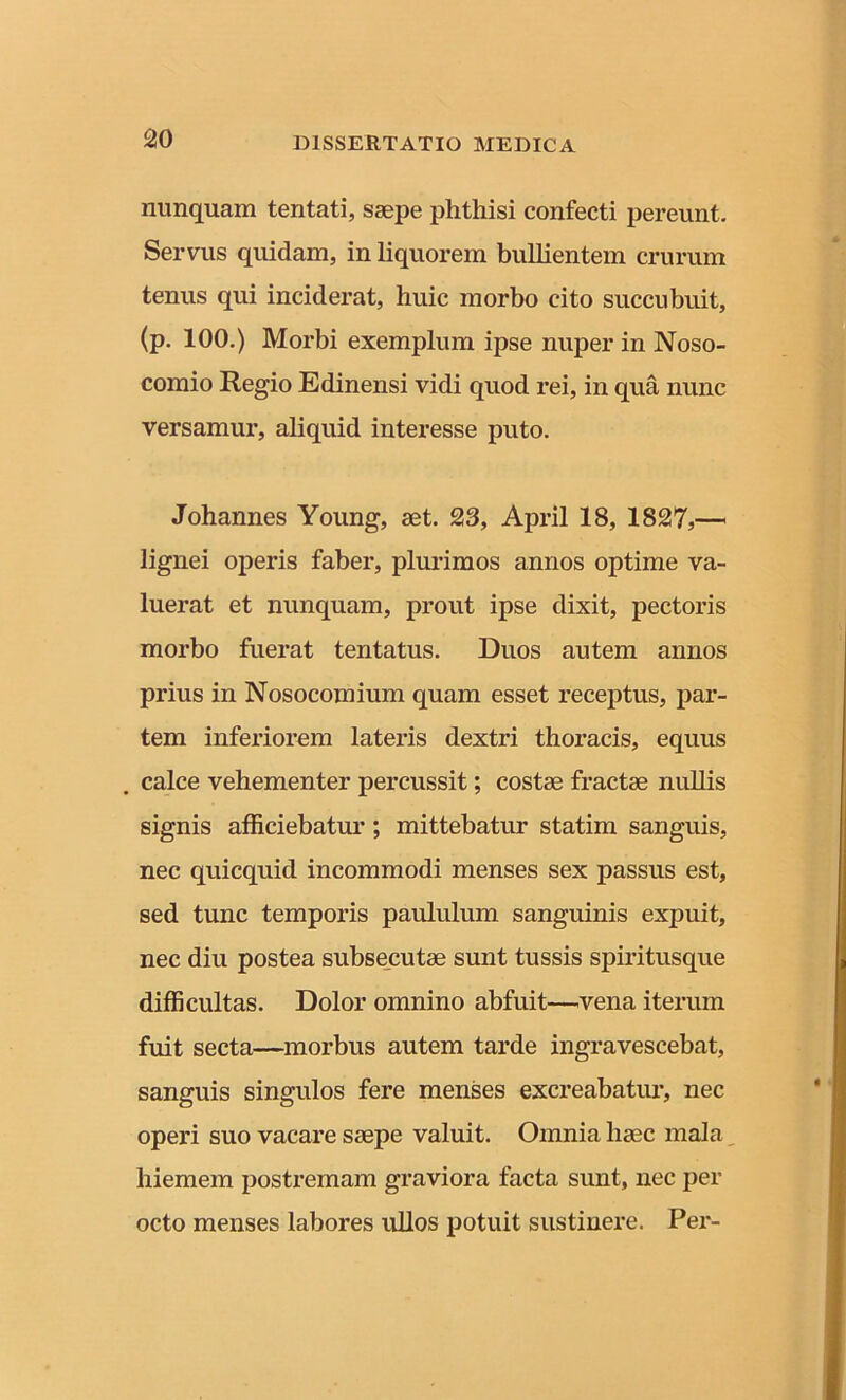 nunquam tentati, saepe phthisi confecti pereunt. Servus quidam, in liquorem bullientem crurum tenus qui inciderat, huic morbo cito succubuit, (p. 100.) Morbi exemplum ipse nuper in Noso- comio Regio Edinensi vidi quod rei, in qua nunc versamur, aliquid interesse puto. Johannes Young, aet. 23, April 18, 1827,— lignei operis faber, plurimos annos optime va- luerat et nunquam, prout ipse dixit, pectoris morbo fuerat tentatus. Duos autem annos prius in Nosocomium quam esset receptus, par- tem inferiorem lateris dextri thoracis, equus calce vehementer percussit; costae fractae nullis signis afficiebatur; mittebatur statim sanguis, nec quicquid incommodi menses sex passus est, sed tunc temporis paululum sanguinis expuit, nec diu postea subsecutae sunt tussis spiritusque difficultas. Dolor omnino abfuit—vena iterum fuit secta—morbus autem tarde ingravescebat, sanguis singulos fere menses excreabatur, nec operi suo vacare saepe valuit. Omnia haec mala hiemem postremam graviora facta sunt, nec per octo menses labores ullos potuit sustinere. Per-