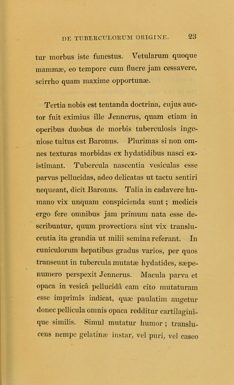 tur morbus iste funestus. Vetularum quoque mammae, eo tempore cum fluere jam cessavere, scirrho quam maxime opportunae. Tertia nobis est tentanda doctrina, cujus auc- tor fuit eximius ille Jennerus, quam etiam in operibus duobus de morbis tuberculosis inge- niose tuitus est Baronus. Plurimas si non om- nes texturas morbidas ex hydatidibus nasci ex- istimant. Tubercula nascentia vesiculas esse parvas pellucidas, adeo delicatas ut tactu sentiri nequeant, dicit Baronus. Talia in cadavere hu- mano vix unquam conspicienda sunt; medicis ergo fere omnibus jam primum nata esse de- scribuntur, quum provectiora sint vix transi li- centia ita grandia ut milii semina referant. In cuniculorum hepatibus gradus varios, per quos transeunt in tubercula mutatae liydatides, saepe- numero perspexit Jennerus. Macula parva et opaca in vesica pellucida eam cito mutaturam esse imprimis indicat, quae paulatim augetur donec pellicula omnis opaca redditur cartilagini- que similis. Simul mutatur humor ; translu- cens nempe gelatinae instar, vel puri, vel caseo