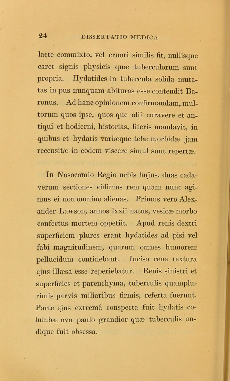 lacte commixto, vel cruori similis fit, nullisque caret signis pliysicis quae tuberculorum sunt propria. Hydatides in tubercula sobda muta- tas in pus nunquam abituras esse contendit Ba- ronus. Ad hanc opinionem confirmandam, mul- torum quos ipse, quos que alii curavere et an- tiqui et hodierni, historias, literis mandavit, in quibus et liydatis variaeque telae morbidae jam recensitae in eodem viscere simul sunt repertae. In Nosocomio Regio urbis hujus, duas cada- verum sectiones vidimus rem quam nunc agi- mus ei non omnino alienas. Primus vero Alex- ander Lawson, annos lxxii natus, vesicae morbo confectus mortem oppetiit. Apud renis dextri superficiem plures erant hydatides ad pisi vel fabi magnitudinem, quarum omnes humorem pellucidum continebant. Inciso rene textura ejus illaesa esse reperiebatur. Renis sinistri et superficies et parenchyma, tuberculis quamplu- rimis parvis miliaribus firmis, referta fuerunt. Parte ejus extremfi conspecta fuit liydatis co- lumbae ovo paulo grandior quae tuberculis un- dique fuit obsessa.