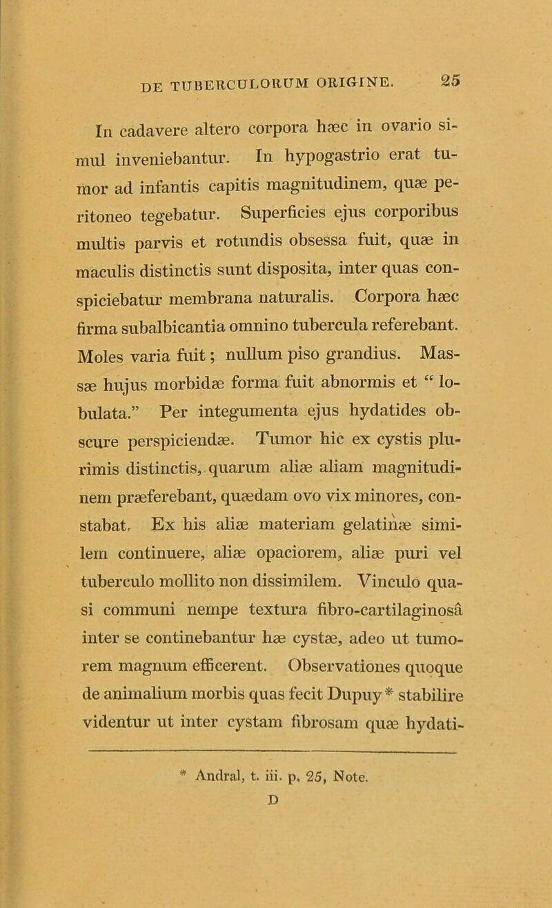 In cadavere altero corpora haec in ovario si- mul inveniebantur. In hypogastrio erat tu- mor ad infantis capitis magnitudinem, quae pe- ritoneo tegebatur. Superficies ejus corporibus multis parvis et rotundis obsessa fuit, quae in maculis distinctis sunt disposita, inter quas con- spiciebatur membrana naturalis. Corpora haec firma subalbicantia omnino tubercula referebant. Moles varia fuit; nullum piso grandius. Mas- sae hujus morbidae forma fuit abnormis et “ lo- bulata.” Per integumenta ejus hydatides ob- scure perspiciendae. Tumor hic ex cystis plu- rimis distinctis, quarum aliae aliam magnitudi- nem praeferebant, quaedam ovo vix minores, con- stabat, Ex his aliae materiam gelatinae simi- lem continuere, aliae opaciorem, aliae puri vel tuberculo mollito non dissimilem. Vinculo qua- si communi nempe textura fibro-cartilaginosa inter se continebantur hae cystae, adeo ut tumo- rem magnum efficerent. Observationes quoque de animalium morbis quas fecit Dupuy* stabilire videntur ut inter cystam fibrosam quae hydati- * Andral, t. iii. p. 25, Note. D