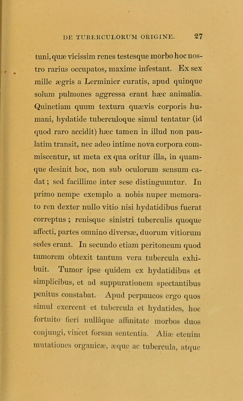 tuni, quae vicissim renes testesque morbo hoc nos- tro rarius occupatos, maxime infestant. Ex sex mille aegris a Lerminier curatis, apud quinque solum pulmones aggressa erant haec animalia. Quinetiam quum textura quaevis corporis hu- mani, hydatide tuberculoque simul tentatur (id quod raro accidit) liaec tamen in illud non pau- latim transit, nec adeo intime nova corpora com- miscentur, ut meta ex qua oritur illa, in quam- que desinit hoc, non sub oculorum sensum ca- dat ; sed facillime inter sese distinguuntur. In primo nempe exemplo a nobis nuper memora- to ren dexter nullo vitio nisi hydatidibus fuerat correptus ; renisque sinistri tuberculis quoque affecti, partes omnino diversae, duorum vitiorum sedes erant. In secundo etiam peritoneum quod tumorem obtexit tantum vera tubercula exhi- buit. Tumor ipse quidem ex hydatidibus et simplicibus, et ad suppurationem spectantibus penitus constabat. Apud perpaucos ergo quos simul exercent et tubercula et hydatides, hoc fortuito fieri nullaque affinitate morbos duos conjungi, vincet forsan sententia. Alia? etenim mutationes organicae, aeque ac tubercula, atque