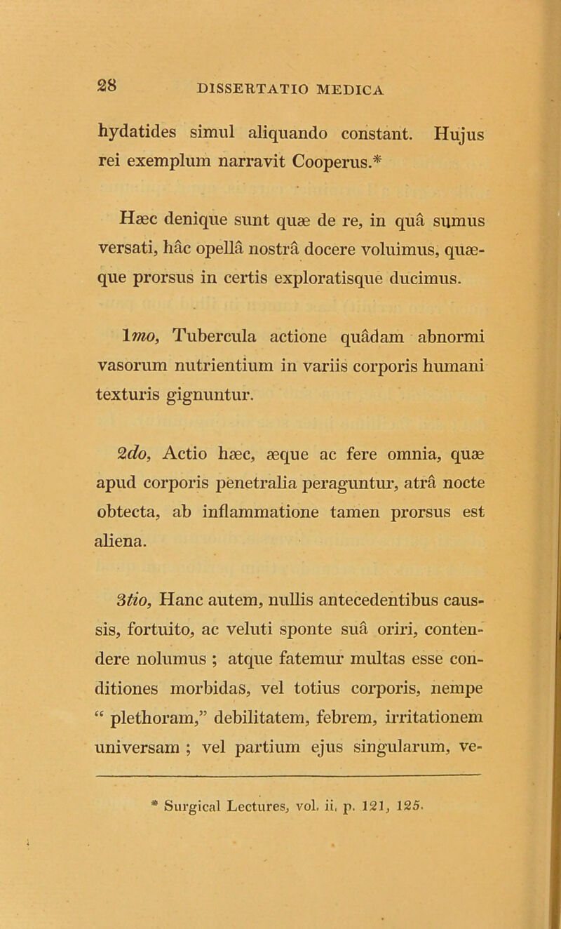 hydatides simul aliquando constant. Hujus rei exemplum narravit Cooperus.* Hajc denique sunt quae de re, in qua sumus versati, hac opella nostra docere voluimus, quae- que prorsus in certis exploratisque ducimus. lino, Tubercula actione quadam abnormi vasorum nutrientium in variis corporis humani texturis gignuntur. 2do, Actio haec, aeque ac fere omnia, quae apud corporis penetralia peraguntur, atra nocte obtecta, ab inflammatione tamen prorsus est aliena. 3tio, Hanc autem, nullis antecedentibus caus- sis, fortuito, ac veluti sponte sua oriri, conten- dere nolumus ; atque fatemur multas esse con- ditiones morbidas, vel totius corporis, nempe “ plethoram,” debilitatem, febrem, irritationem universam ; vel partium ejus singularum, ve- * Surgical Lectures, vol, ii. p. 121, 125.