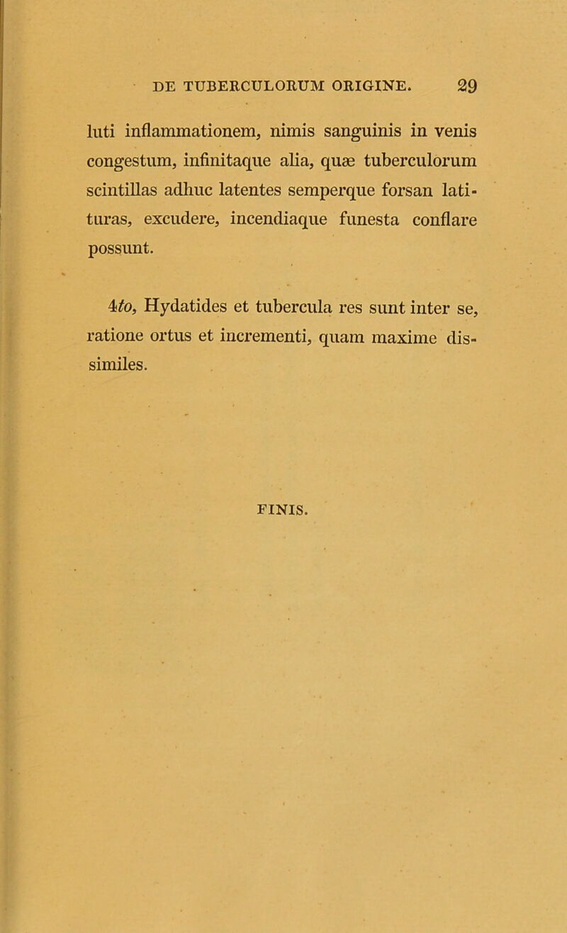 luti inflammationem, nimis sanguinis in venis congestum, infinitaque alia, quse tuberculorum scintillas adhuc latentes semperque forsan lati- turas, excudere, incendiaque funesta conflare possunt. 4to, Hydatides et tubercula res sunt inter se, ratione ortus et incrementi, quam maxime dis- similes. finis.