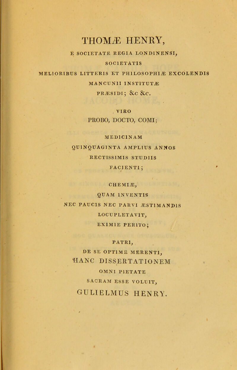 THOMjE henry, E SOCIETATE REGIA LOND1NENSI, SOCIETATIS MELIORIBUS LITTERIS ET PHILOSOPHIAS EXCOLENDIS MANCUN1I INSTITUTA pRjEsidi ; &c &c. VIRO PROBO, DOCTO, COMI; MEDICINAM QUINQUAGINTA AMPLIUS ANNOS RECTISSIMIS STUDIIS FACIENTI : i 7 CHEMIM, QUAM INVENTIS NEC PAUCIS NEC PARVI iESTIMANDIS LOCUPLETAVIT, EXIMIE perito; PATRI, DE SE OPTIME MERENTI, TIANC DISSERTATIONEM OMNI PIETATE SACRAM ESSE VOLUIT, gulielmus henry.