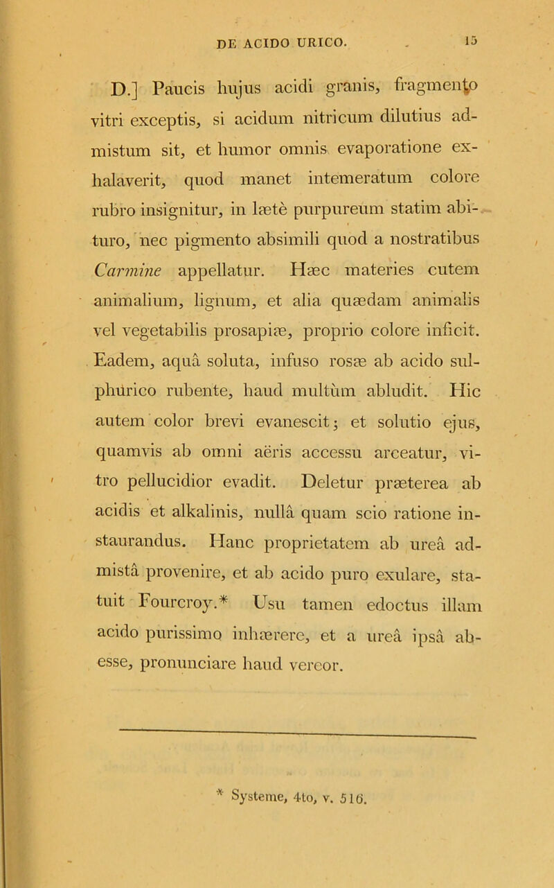 D.] Paucis hujus acidi granis, fragmento vitri exceptis, si acidum nitri cum dilutius ad- mistum sit, et humor omnis evaporatione ex- halaverit, quod manet intemeratum colore rubro insignitur, in laete purpureum statim abi- turo, nec pigmento absimili quod a nostratibus Carmine appellatur. Haec materies cutem animalium, lignum, et alia quaedam animalis vel vegetabilis prosapiae, proprio colore inficit. Eadem, aqua soluta, infuso rosae ab acido sul- phurico rubente, haud multum abludit. Hic autem color brevi evanescit 3 et solutio ejus, quamvis ab omni aeris accessu arceatur, vi- tro pellucidior evadit. Deletur praeterea ab acidis et alkalinis, nulla quam scio ratione in- staurandus. Ilanc proprietatem ab urea ad- mista provenire, et ab acido puro exulare, sta- tuit Fourcroy.* Usu tamen edoctus illam acido purissimo inhaerere, et a urea ipsa ab- esse, pronunciare haud vereor. * Systeme, 4to, v. 51(j.