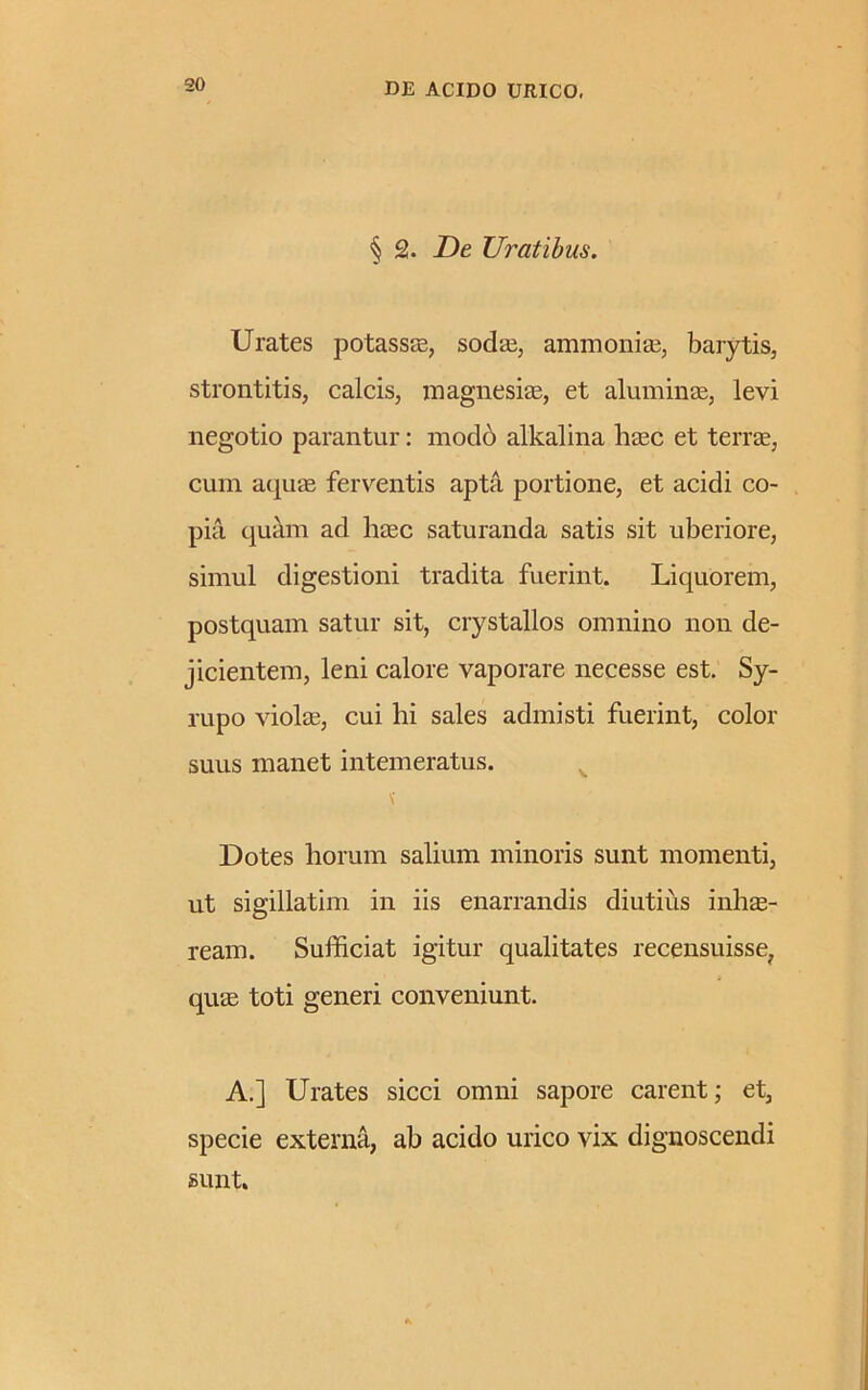 § 2. De Uratibus. Urates potassae, sodae, ammonias, barytis, strontitis, calcis, magnesiae, et aluminae, levi negotio parantur: mod6 alkalina haec et terrae, cum aquae ferventis apta portione, et acidi co- pia quam ad haec saturanda satis sit uberiore, simul digestioni tradita fuerint. Liquorem, postquam satur sit, crystallos omnino non de- jicientem, leni calore vaporare necesse est. Sy- rupo violae, cui hi sales admisti fuerint, color suus manet intemeratus. Dotes horum salium minoris sunt momenti, ut sigillatim in iis enarrandis diutius inhae- ream. Sufficiat igitur qualitates recensuisse, quae toti generi conveniunt. A.] Urates sicci omni sapore carent; et, specie externa, ab acido urico vix dignoscendi sunt.